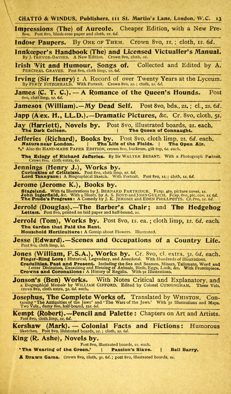 Impressions (The) of Aureole. Cheaper Edition, with a New Pre- face. Post 8vo, blush-rose paper and cloth, 2s. 6d. Indoor Paupers. By One of Them. Crown 8vo, is.; cloth, is. 6d. Innkeeper’s Handbook (The) and Licensed Victualler’s Manual. By J. rREVOR-DAVIES. A New Edition. Crown 8vo, cloth, 2J. Irish Wit and Humour, Songs of. Collected and Edited by A. PERCEVAL Graves. Post 8vo, cloth limp, 2J. 6d. Irving (Sir Henry) : A Record of over Twenty Years at the Lyceum. By PER3Y FITZGERALD. With Portrait. Crown 8vo, is.; cloth, is. 6d. James (C. T. C.). —A Romance of the Queen’s Hounds. Post 8vo, clotli limp, is. 6d. Jameson (William).—My Dead Self. Post 8vo, bds., 2s.; cl., 2s. 6d. Japp (Alex. H., LL.D.).—Dramatic Pictures, &c. Cr. 8vo, cloth, 5s. Jay (Harriett), Novels by. Post 8vo, illustrated boards, 2s. each. The Dark Colleen. | The Queen of Connaught. Jefferies (Richard), Books by. Post 8vo, cloth limp, 2s. 6d. each. Nature near London. | The Life of the Fields. | The Open Air. *** Also thi HAND-MADE PAPER EDITION, crown 8vo, buckram, gilt top, 6s. each. The Eulogy of Richard Jefferies. By Sir Walter Besant. With a Photograph Portrait. Crowi 8vo, cloth extra, 6s. Jennings (Henry J.), Works by. Curiosities of Criticism. Post 8vo, cloth limp, 2s. 6d. Lord Tannyson : A Biographical Sketch. With Portrait. Post 8vo, is.; cloth, is. 6d. Jerome (Jerome K.), Books by. Stageland. With 64 Illustrations by J. BERNARD PARTRIDGE. Fcap. 4to, picture cover, is. John Ingerfleld, &c. With 9 Illusts. by A. S. Boyd and John Guligh. Fcap. 8vo, pic. cov. is. 6d. The Prude’s Progress: A Comedy by J. K. Jerome and Eden Phillpotts. Cr. 8vo, is. 6d. Jerrold (Douglas).—The Barber’s Chair; and The Hedgehog Letters. Post 8vo, printed on laid paper and half-bound, 2s. Jerrold (Tom), Works by. Post 8vo, is. ea.; cloth limp, is. 6d. each. The Carden that Paid the Rent. Household Horticulture : A Gossip about Flowers. Illustrated. Jesse (Edward).—Scenes and Occupations of a Country Life. Post 8to, cloth limp, 2s. Jones (William, F.S.A.), Works by. Cr. 8vo, cl. extra, 3s. 6d. each. Finger-Ring Lore : Historical, Legendary, and Anecdotal. With Hundreds of Illustrations. Credulities, Past and Present. Including the Sea and Seamen, Miners, Talismans, Word and Letter Divination, Exorcising and Blessing of Animals, Birds, Eggs, Luck, &c. With Frontispiece^ Crowns and Coronations: A History of Regalia. With 91 Illustrations. Jonson’s (Ben) Works. With Notes Critical and Explanatory, and a Biographical Memoir by WILLIAM GIFFORD. Edited by Colonel CUNNINGHAM. Three Vols. crown 8vo, cloth extra, y. 6d. each. Josephus, The Complete Works of. Translated by Whiston. Con- taining ‘ The Antiquities of the Jews’ and ’The Wars of the Jews.’ With 52 Illustrations and Maps. Two Vols., demy 8vo, half-bound, 12J. 6d. Kempt (Robert).—Pencil and Palette: Chapters on Art and Artists. Post 8vo, doth limp, 2s. 6d. Kershaw (Mark). — Colonial Facts and Fictions: Humorous Sketches. Post 8vo, illustrated boards, 2s.; cloth, 2s. 6d. King (R. Ashe), Novels by. Post 8vo, illustrated boards, 2s. each. * The Wearing of the Green.' | Passion’s Slaye. | Bell Barry,