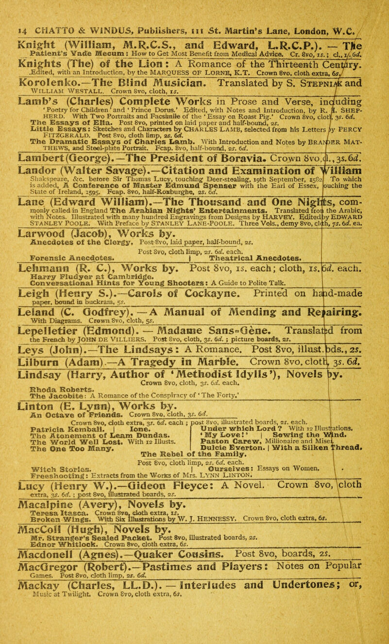 Knight (William, M.R.C.S., and Edward, L.R.C.P.). — TJte Patient’s Vade Mecum: How to Get Most Benefit from Medical Advice. Cr. 8vo, u.cl,, i/.6d. Knights (The) of the Lion : A Romance of the Thirteenth Centdry. .Edited, with an Introduction, by the MARQUESS OF LORNB, K.T. Crown 8vo, cloth extra, 6 Korolenko.—The Blind Musician. Translated by S. Stepnimc and William West all. Crown 8vo, cloth, is. Lamb’s (Charles) Complete Works in Prose and Verse, including ‘Poetry for Children*and ‘Prince Dorns.’ Edited, with Notes and Introduction, by R. ff. SHEP- HERD. With Two Portraits and Facsimile of the ‘ Essay on Roast Pig-.* Crown 8vo, clod, 3s. 6d. The Essays of Elia. Post 8vo, printed on laid paper and half-bound, 2s. 1 Little Essays: Sketches and Characters by CHARLES LAMB, selected from his Letters by Percy Fitzgerald. Post 8vo, cloth limp, 2s. 6a. I The Dramatic Essays of Charles Lamb. With Introduction and Notes by Braider Mat- THEWS, and Steel-plate Portrait. Fcap. 8vo, half-bound, 2^. 6d. Lambert (George).—The President of Boravia. Crown 8vo, Landor (Walter Savage).—Citation and Examination of 1 Shakspeare, &c. before Sir Thomas Lucy, touching Deer-stealing, 19th September, 1582 is added, A Conference of Master Edmund Spenser with the Earl of Essex, State of Ireland, 1595. Fcap. 8vo, half-Roxburghe, 2s. 6d. cjl.,3 s.6d. Wiliam To which ouching the Lane (Edward William).—The Thousand and One Nigh monly called in England The Arabian Nights’ Entertainments. Translated hoi with Notes. Illustrated with many hundred Engravings from Designs by HARVEY. Edited Stanley Poole. With Preface by Stanley Lane-Poole. Three Vols., demy 8vo, cl< fcs, com- the Arabic, jy EDWARD .h, 7s. 6d. ea. Larwood (Jacob), Works by. Anecdotes of the Clergy. Post 8vo, laid paper, half-bound, 2s. Post Svo, cloth limp, 2s. 6d. each. Forensic Anecdotes. | Theatrical Anecdotes. Lehmann (R. C.), Works by. Post 8vo, is. each; cloth, is. Harry Fludyer at Cambridge. Conversational Hints for Young Shooters: A Guide to Polite Talk. 5d. each. Leigh (Henry S.).—Carols of Cockayne. Printed on ha paper, bound in buckram, 5^. ad-made Leland (C. Godfrey). —A Manual of Mending and Rej With Diagrams. Crown 8vo, cloth, 5^. airing. Lepelletier (Edmond). — Madame Sans=Qene. Tran slat the French by JOHN DE VlLLlERS. Post 8vo, cloth, 3*. 6d. ; picture boards, 2s. sd from Leys (John).—The Lindsays: A Romance, Post 8vo, iOust ids., 2S. Li I burn (Adam).—A Tragedy in Marbie. Crown 8vo, clotty 35.6d. Lindsay (Harry, Author of ‘Methodist Idylls’), Novels |>y. Crown 8vo, cloth, 3s. 6d. each. Rhoda Roberts. The Jacobite: A Romance of the Conspiracy of ‘ The Forty.’ Linton (E. Lynn), Works by. Ah Octave of Friends. Crown 8vo, cloth. 3-r. 6d. Crown 8vo, cloth extra, 3J. 6d. each ; post 8vo, illustrated boards, 2s. each. Patricia Kembali. | lone. The Atonement of Learn Dundas. The World Well Lost. With 12 Illusts. The One Too Many. Under which Lord ? With 12 Illustrations. ‘ My Love! ’ | Sowing the Paston Carew, Millionaire and Mise Dulcie Everton. I With a Silken nd. bread. The Rebel of the Family. Post 8vo, cloth limp, 2J. 6d. each. Witch Stories. I Ourselves: Essays on Women. Freeshooting: Extracts from the Works of Mrs. Lynn Linton, Lucy (Henry W.).—Gideon Fleyce: A Novel. Crown 8vo, \cloth extra, 3-r. 6d. ; post 8vo, illustrated boards, 2s. Macalpine (Avery), Novels by. Teresa Itasca. Crown Svg. cloth extra, is. , , Broken Wings. With Six Illustrations by W. J. HENNESSY. Crown 8vo, cloth extra, 6s, MacCoSl (Hugh), Novels by. Mr. Stranger’s Sealed Packet. Post 8vo, illustrated boards, 2s. Ednor Whitlock. Crown 8vo, cloth extra, 6s. Macdonell (Agnes).—Quaker Cousins. Post 8vo, boards, 2s. MacGregor (Robert).—Pastimes and Players: Notes on Popular Games. Post 8vo, doth limp, 2s. 6d, , Mackay (Charles, LL.D.). — Interludes and Undertones; or, Music at Twilight. Crown 8vo, cloth extra, 6s.