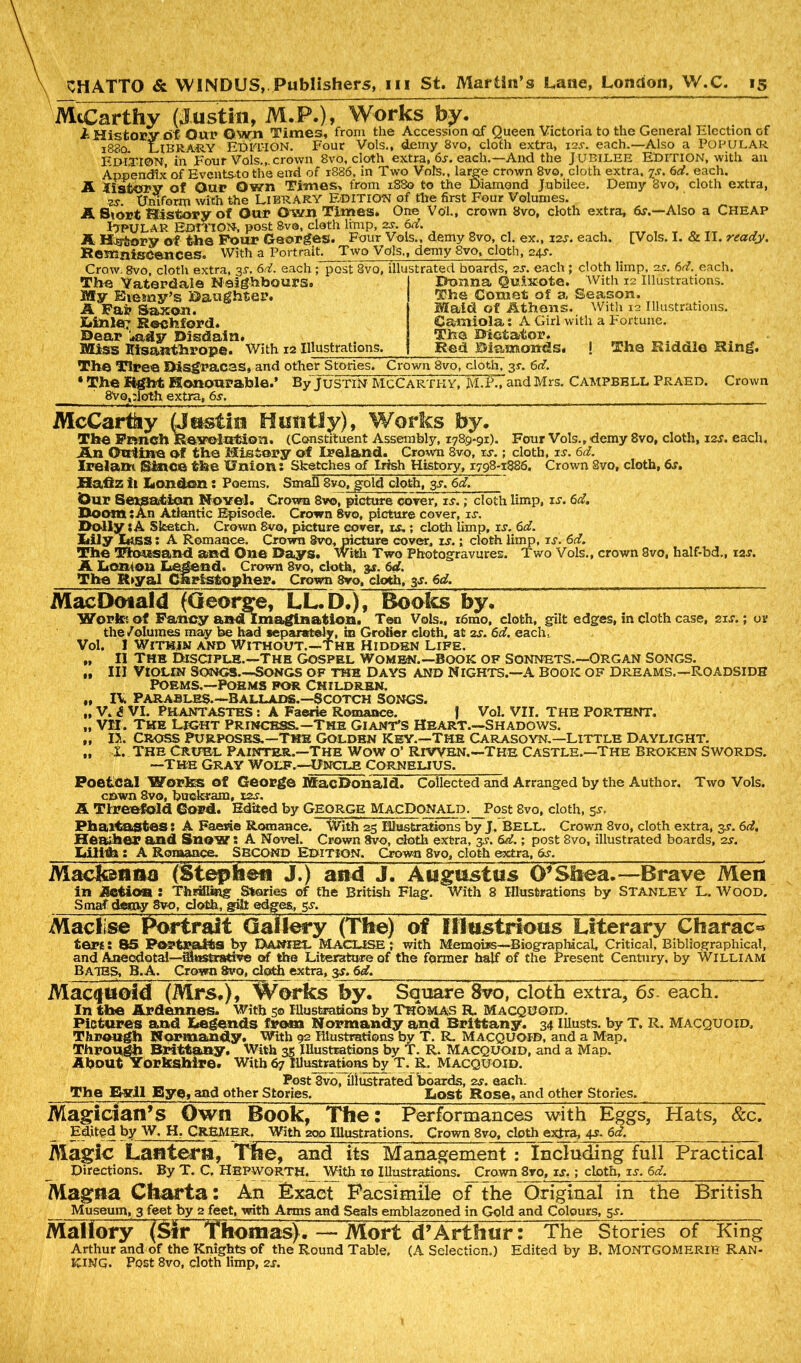 McCarthy (Justin, M.P.), Works by. A History of Our Own Times, from the Accession of Queen Victoria to the General Election of 1880. Library EDITION. Four Vols., demy 8vo, cloth extra, 12s. each.—Also a POPULAR EDITION, in Four Vols.,. crown 8vo, cloth extra, 6s. each.—And the J UBILEE EDITION, with an Appendix of Eventsto the end of 1886, in Two Vols., large crown 8vo, cloth extra, is. 6d. each. A IlsfroW of Our Own Times, from 1880 to the Diamond Jubilee. Demy 8vo, cloth extra, zs Uniform with the LIBRARY EDITION of the first Four Volumes. A Siort History of Our Own Times. One Vol., crown 8vo, cloth extra, &r.—Also a Cheap PlPULAR EDITION, post Sva, cloth limp, 2s. 6d. A H^jory of the Pour Georges. Four Vols., demy 8vo, cl. ex., 12s. each. [Vols. I. & II. ready. KemniseenceSo With a Portrait. Two Vols., demy 8vo, cloth, 24s. Crow. 8vo, cloth extra, 3L 6d. each ; post 8vo, illustrated boards, 2s. each ; cloth limp, 2j. 6rf..each. The Yaterdale Neighbours. My Biemy’s Daughter. A Far Saxon. )uinle7 Rochford. Dear ;*ady Disdain. Miss Misanthrope. With xa Illustrations. Domna Quixote. With 12 Illustrations. The Comet of a Season. Maid of Athens. With 12 Illustrations. Camiola: A Girl with a Fortune. The Dictator. Red Diamonds. ! The Riddle Ring. The Tlree Disgraces, and other Stories. Crown 8vo, cloth, 3s-. 6d. * The fight Honourable.’ ByjusTiN McCarthy, M.LTand Mrs. Campbell Praed. Crown 8vo,:loth extra, 6s. McCarthy (Jostle Huntly), Works by. The Frmeh Revolution. (Constituent Assembly, 1789-91). Four Vols., demy 8vo, cloth, 12s. each. An Online of the History of Ireland. Crovra 8vq, is. ; cloth, is. 6d. Ire lam Since the Union: Sketches of Irish History, 1798-1886. Crown 8vo, cloth, 6s. Hafiz ii London: Poems. Small 8vo, gold cloth, 3s. 6d. Our Seisation Novel. Crown 8vo, picture cover, is.; cloth limp, is. 6d. Doom;An Atlantic Episode. Crown 8vo, picture cover, is. Dolly ;A Sketch. Crown 8vo, picture cover, is.; cloth limp, is. 6d. Lily LtSS: A Romance. Crovra Svo, picture cover, is.; cloth limp, is. 6d. The Thousand and One Days, with Two Photogravures. Two Vols., crown 8vo, half-bd., 12^. A Lontoa Legend. Crown 8vo, cloth, 3s. 6d. The R>yal Christopher. Crown 8ro, cloth, 3j. 6d. Mac Dotal d (George, LL.D.), Books by. Work: of Fancy and lmagination. Ten Vols., i6mo, cloth, gilt edges, in cloth case, 21 s.; or the/olumes may be had separately, in Grolier cloth, at 2s. 6d. each. Vol. I Within and Without.—the Hidden Life. „ II The Disciple.—The gospel women.—Book of sonnets.—Organ Songs. „ III Violin Songs—Songs of the Days and Nights.—A book of dreams.—Roadside Poems.—Poems for Children. „ IV Parables.—Ballads.—Scotch songs. „ V. £ VI. PhantasteS : A Faerie Romance. J Vol. VII. THE PORTENT. „ VII. The Light Princess.—The giant's Heart.—Shadows. „ 15. Cross Purposes.—the Golden key.—the carasoyn.—Little Daylight. „ t. The Cruel Painter.—The wow o’ Riwen.-The castle.—The broken swords, —the Gray Wolf.—Uncle Cornelius. Poetcal Works of George MacDonald. Collected and Arranged by the Author. Two Vols. cewn 8vo, buckram, 12s. A Threefold Cord. Edited by George MacDonald. Phaitastes: A Faerie Romance. Heather and Snow s A Novel. Crown Svo, doth extra, '3s. 6dr.; post 8vo, illustrated boards, 2s. Lilith : A Romance. SECOND Edition. Crown 8vo, cloth extra, 6s. Madonna (Stephen J.) and J. Augustus O’Shea.—Brave Men in jtetioa : Thrilling Stories of the British Flag. With 8 Illustrations by Stanley L. Wood. Smaf decay 8vo, doth, gilt edges, gv. Maclise Portrait Gallery (The) of Illustrious Literary Charac^ ters! 85 Portraits by Daniel Macuse ; with Memoirs—Biographical, Critical, Bibliographical, and Anecdotal—iflustrstive of the Literature of the former half of the Present Century, by William Bates, B.A. Crown Svo, doth extra, 3s. 6d. Macquoid (Mrs.), Works by. Square Svo, cloth extra, 6s. each. In the Ardennes. With 5© Illustrations by Thomas R. Macquoid. Pictures and Legends from Normandy and Brittany. 34 Ulusts. by T. R. Macquoid, Through Normandy. With 92 Illustrations by T. R. MACQUOID, and a Map. Through Brittany. With 35 Illustrations by T. R. Macquoid, and a MaD. About Yorkshire, with 67 Illustrations by T. R. MACQUOID. Post Svo, illustrated hoards, 2s. each. The Evil Bye, and other Stories. Lost Rose, and other Stories. Magician’s Own Book, The: Performances with Eggs, Hats, &c. Edited by W. H. CREMER. With 200 Illustrations. Crown 8vo, cloth extra, 4s. 6d. Magic Lantern, Tine, _Post 8vo, cloth, 5s, With 23 Illustrations by J. BELL. Crown 8vo, cloth extra, 3s. 6d. Directions. Magna Charta: and its Management : Including full Practical By T. C, Hepworth._ With 10 Illustrations. Crown 8vo, is.; cloth, is. 6d. An Exact Facsimile of the Original in the British Museum, 3 feet by 2 feet, with Arms and Seats emblazoned in Gold and Colours, 5x. Mai lory (Sir Thomas). — Mort d’Arthur: The Stories of King Arthur and of the Knights of the Round Table. (A Selection.) Edited by B. MONTGOMERIE RAN- KING. Post 8vo, cloth limp, 2s.