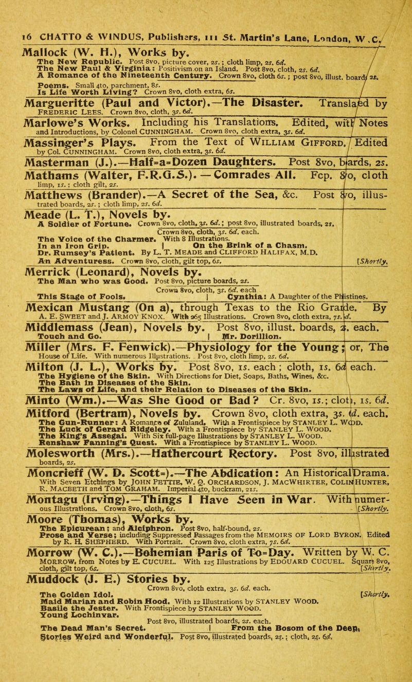 Mai lock (W. H.), Works by. ~~~~ The New Republic. Post 8vo, picture cover, 2s.; cloth limp, 2s. 6d. The New Paul & Virginia: Positivism on an Island. Post 8vo, cloth, 2j. 6d. A Romance of the Nineteenth Century. Grown 8vo, cloth 6s.; post 8vo, illust. board/ a*. Poems, Small 4to, parchment, 8,r. Is Life Worth Living? Crown 8vo, cloth extra, 6.r. Margueritte (Paul and Victor). Frederic Lees. Crown 8vo, cloth, y, 6d. -The Disaster. Transla;! Marlowe’s Works. Including his Translations. Edited, wftl/ Notes Massinger’s Plays. From the Text of William Gifford by Col. CUNNINGHAM. Crown 8vo, cloth extra, 3*. 6d. ./Edited Masterman (J.).—Half»a»Dozen Daughters. Post 8vo, b ards, 2s. Mathams (Walter, F.R.G.5.). —- Comrades All. Fcp. 8 limp, is.; cloth gilt, 2s. {o, cloth Matthews (Brander).—A Secret of the Sea, See. Post i trated boards, 2s.; cloth limp, 2s. 6d. /o, illus- Meade (L. T.), Novels by. A Soldier of Fortune. Crown 8vo, cloth, y. 6d.; post 8vo, illustrated boards, 2s. Crown 8vo, cloth, 3s. 6d. each. The Voice of the Charmer. With 8 Illustrations. In an Iron Grip. I On the Brink of a Chasm. Dr. Rumsey’s Patient. By L. T. Meade and Clifford Halifax, M.D. An Adventuress. Crown 8vo, cloth, gilt top, 6s. [Shortly. Merrick (Leonard), Novels by. The Man who was Good. Post 8vo, picture boards, 2s. Crown 8vo, cloth, 3s. 6d. each This Stage of Fools. | Cynthia: A Daughter of the Ph istines. Mexican Mustang (On a), through Texas to the Rio Grai A. E. Sweet and J. ARMOY Knox. With 265 Illustrations. Crown 8vo, cloth extra, 7s. de. By f. Middlemass (Jean), Novels by. Post 8vo, illust. boards, 2 Touch and Go. | Mr. Dorillion. each. Miller (Mrs. F. Fenwick).—Physiology for the Young; House of Life. With numerous Illustrations. Post 8vo, cloth limp, 2s. 6d. 1 or, The Milton (J. L.), Works by. Post 8vo, 15. each ; cloth, is. 6o The Hygiene of the Skin. With Directions for Diet, Soaps, Baths, Wines, &c. The Bath in Diseases of the Skin. The Laws of Life, and their Relation to Diseases of the Skin. flj each. \ Mitford (Bertram), Novels by. Crown 8vo, cloth extra, 3s. id. each. The Gun-Runner: A Romance of Zululand. With a Frontispiece by STANLEY L. WcpD. The Luck of Gerard Ridgeley. With a Frontispiece by Stanley L. Wood. The King’s Assegai. With Six full-page Illustrations by Stanley L. Wood. Renshaw Fanning’s Quest. With a Frontispiece by Stanley L. Wood. Molesworth (Mrs.).—Hathercourt Rectory. Post 8vo, illustrated boards, 2s. Moncrteff (W. D. Scott*).—The Abdication: An Historicalurama. With Seven Etchings by John PETTIE, W. Q. ORCHARDSON, J. MacWhirter, COLInIHunter, R. Macbeth and Tom Graham. Imperial 4to, buckram, 21s. Montagu (Irving).—Things I Have Seen in War. With numer- ous Illustrations. Crown 8vo, cloth, [Shortly. Moore (Thomas), Works by. The Epicurean; and Alciphron. Post 8vo, half-bound, 2s. Prose and Verse; including Suppressed Passages from the MEMOIRS OF LORD BYRON. Edited by R. H. SHEPHERD. With Portrait. Crown 8vo, cloth extra, js. 6d. Morrow (W. C.).—Bohemian Paris of To=Day. Written by W. C. Morrow, from Notes by E. CUCUEL. With 125 Illustrations by EDOUARD CUCUEL. Square 8vo, cloth, gilt top, 6s. {Shortly. Muddock (J. E.) Stories by. Crown 8vo, cloth extra, 3-r. 6d. each. The Golden Idol. [Shortly% Maid Marian and Robin Hood. With 12 Illustrations by Stanley Wood. Basile the Jester. With Frontispiece by Stanley Wood. Young Lochinvar. — Post 8vo, illustrated boards, 2s. each. From the Bosom of the Deep* The Dead Man’s Secret, fftofies Wejrd apd Wonderful. Post 8vo, illustrated boards, 2s. \ cjoth, 24. 6d,