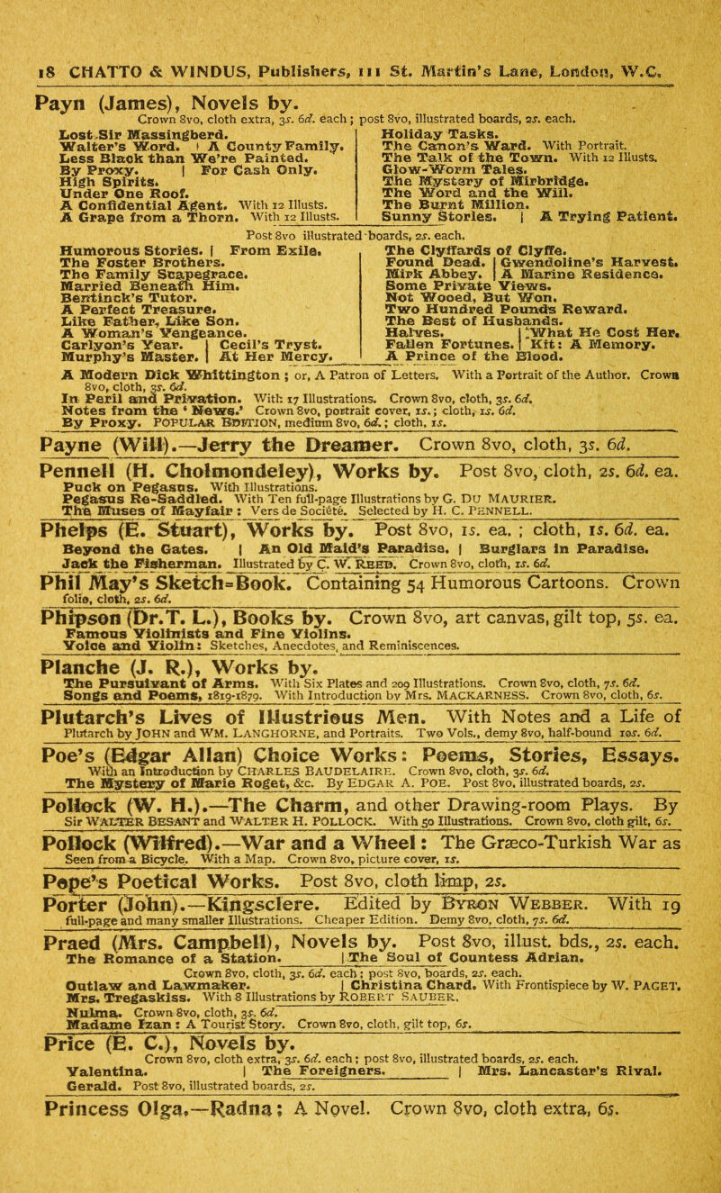 Payn (James), Novels by. Crown Svo, cloth extra, 3s. 6d. each; Lost,Sir Massingberd. Walter’s Word, t A County Family. Less Black than We’re Fainted. By Proxy. | For Cash Only. High Spirits. Under One Roof. A Confidential Agent. With 12 Illusts. A Grape from a Thorn. With 12 Illusts. post 8vo, illustrated boards, or. each. Holiday Tasks. The Canon’s Ward. With Portrait. The Talk of the Town. With 12 Illusts. Glow-Worm Tales. The Mystery of Mirbridge. The Word and the Will. The Burnt Million. Sunny Stories. | A Trying Patient. PostSvo illustrated Humorous Stories, f From Exile* The Foster Brothers. The Family Scapegrace. Married Beneath Him. Bentinck’s Tutor. A Perfect Treasure. Like Father, Like Son. A Woman’s Vengeance. Carlyon’s Year. j Cecil’s Tryst. Murphy’s Master, j At Her Mercy. boards, 2.?. each. The Clyffards of Clyflfe. Found Dead, j Gwendoline’s Harvest. Mirk Abbey, j A Marine Residence. Some Private Views. Not Wooed, But Won. Two Hundred Pounds Reward, The Best of Husbands. Halves. i ’.What He Cost Her* Fallen Fortunes, f Kit: A Memory. A Prince of the Blood. A Modern Dick Whittington ; or, A Patron of Letters. With a Portrait of the Author. Crown 8vo, cloth, s-f- In Peril ana Privation. With 17 Illustrations. Crown Svo, cloth, 3.?. 6d. Notes from the * News.’ Crown 8vo, portrait cover, xs.; cloth, is. 6d. By Proxy. POPULAR Bpetion, medium 8vo, 6d.; cloth, is. Payne (Will).—Jerry the Dreamer. Crown 8vo, cloth, 35. 6d. Pennell (H. Cholmondeley), Works by. Post 8vo/cloth, 2s. 6i. ea. Puck on Pegasus. With Illustrations. Pegauus Re-Saddled. With Ten full-page Illustrations by G. Du Maurier. Thh Muses of Mayfair : Vers de Soci6te. Selected by H. C. Pennell. Phelps (E. Stuart), Works by. Post 8vo, is. ea. ; cloth, 1 s.6d. ea. Beyond the Gates. | An Old Maid’s Paradise, j Burglars in Paradise. Jack the Fisherman. Illustrated by C. W. Reed. Crown 8vo, cloth, xs. 6d. Phil May’s Sketch«Book. Containing 54 Humorous Cartoons. Crown folio, cloth, is. 6d. Phipson (Dr.T. L.), Books by. Crown 8vo, art canvas, gilt top, 5s. ea. Famous Violinists and Fine Violins. Yolce and Yiolins Sketches, Anecdotes, and Reminiscences. Planche (J. R.), Works by. The Pursuivant of Arms. With Six Plates and 209 Illustrations. Crown Svo, cloth, 7s. 6d. Songs and Poems, 1819-1879. With Introduction bv Mrs. MACKARNESS. Crown 8vo, cloth, 6^. Plutarch’s Lives of Illustrious Men. With Notes and a Life o Plutarch by JOHN and WM. LANGHORNE, and Portraits. Two Vols., demy Svo, half-bound ior. 6d. Poe’s (Edgar Allan) Choice Works: Poems, Stories, Essays. With an Introduction by Charles Baudelaire. Crown Svo, cloth, 3^. 6d. The Mystery of Marie Roget, &c. By Edgar A. Poe. Post 8vo. illustrated boards, 2s. Pollock (W. H.) .—The Charm, and other Drawing-room Plays. By Sir WALTER BeSANT and Walter H, POLLOCK. With 50 Illustrations. Crown Svo, cloth gilt, 6s. Pollock (Wilfred).—War and a Wheel: The Graeco-Turkish War as Seen from a Bicycle. With a Map. Crown 8vo, picture cover, xs. Pope’s Poetical Works. Post 8vo, cloth Imp, 2s. Porter (3ohn).—Kingsclere. Edited by Byron Webber. With ig fall-page and many smaller Illustrations. Cheaper Edition. Demy Svo, cloth, 7s. 6d. Praed (Mrs. Campbell), Novels by. Post 8vo, illust bds., 25. each. The Romance of a Station. [The Soul of Countess Adrian. Crown 8vo, cloth, 3^. 6d. each ; post Svo, boards, 2s. each. Outlaw and Lawmaker. I Christina Chard. With Frontispiece by W. PAGET. Mrs. Tregaskiss. With 8 Illustrations by Robert Sauber. NuLma. Crown 8vo, cloth, 3$. 6d. Madame Izan : A Tourist Story. Crown 8vo, cloth, gilt top, 6s. Price (E. C.), Novels by. Crown 8vo, cloth extra, 3^. 6d. each; post 8vo, illustrated boards, 2s. each. Yalentlna. I The Foreigners. | Mrs. Lancaster’s Rival. Gerald. Post 8vo, illustrated boards, 2s. _____ Princess Olga,—Radna; A Novel. Crown 8vo, cloth extra, 65.