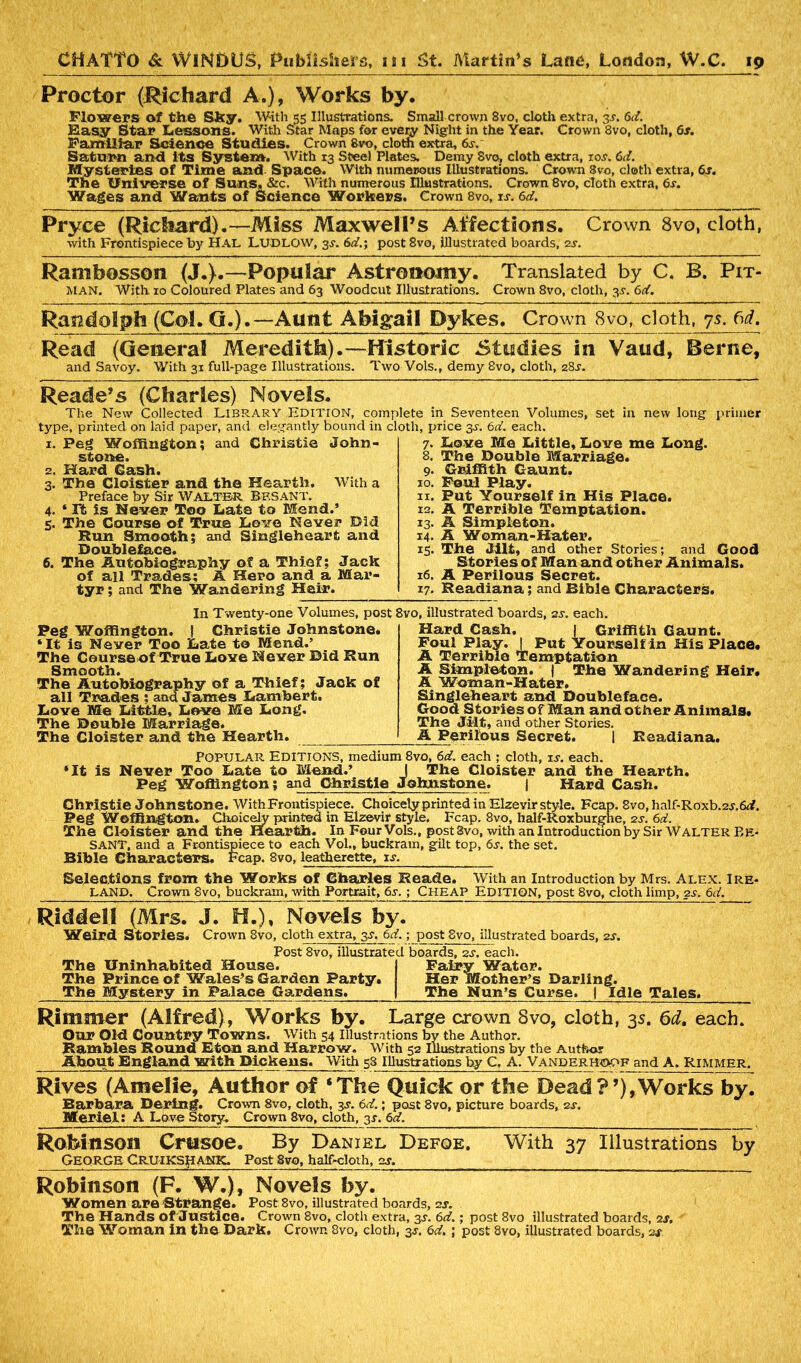 Proctor (JRichard A.), Works by. Flowers of the Sky. With 55 Illustrations. Small crown 8vo, cloth extra, 3J. 6d. Easy Star Lessons. With Star Maps for every Night in the Year. Crown 8vo, cloth, 6s. Familiar Science Studies. Crown 8vo, cloth extra, 6s. Saturn and its System. With 13 Steel Plates. Demy Svo; cloth extra, ioj. 6d. Mysteries of Time and Space. With numerous Illustrations. Crown 8vo, cloth extra, 6s. The Universe of Suns, &c. With numerous Illustrations. Crown 8vo, cloth extra, 6j. Wages and Wants of Science Workers. Crown 8vo, is. 6d. Pryce (Rickard).—Miss Maxwell’s Affections. Crown 8vo, cloth, with Frontispiece by HAL LUDLOW, 3J. 6d.; post8vo, illustrated boards, 2s. Rambosson (J.).—-Popular Astronomy. Translated by C. B. Pit- man. With 10 Coloured Plates and 63 Woodcut Illustrations. Crown 8vo, cloth, 3s. 6d. Randolph (Col. Q.).—Aunt Abigail Dykes. Crown 8vo, cloth, 7s. bd. Read (General Meredith).—Historic Studies in Vaud, Berne, and Savoy. With 31 full-page Illustrations. Two Vols., demy 8vo, cloth, 28J. Reade’s (Charles) Novels. The New Collected LIBRARY EDITrON, complete in Seventeen Volumes, set in new long primer type, printed, on laid paper, and elegantly bound in cloth, price 3s. 6d. each. With a 1. Peg Woffington; and Christie John- stone. 2. Hard Gash. 3. The Cloister and the Hearth. Preface by Sir WALTER Bf.SANT. 4. * It is Never Too Late to Mend.’ 5. The Course of True Love Never Did Run Smooth; and Singleheart and jQOULbl&f&CG* 6. The Autobiography of a Thief; Jack of all Trades; A Hero and a Mar- tyr ; and The Wandering Heir. 7. Love Me Little, Love me Long. 8. The Double Marriage. 9. Griffith Gaunt. 10. Foul Play. 11. Put Yourself in His Place. 12. A Terrible Temptation. 13. A Simpleton. 14. A Woman-Hater. 15. The Jilt, and other Stories; and Good Stories of Man and other Animals. 16. A Perilous Secret. 17. Readiana; and Bible Characters. In Twenty-one Volumes, post Peg Woffington. ( Christie Johnstone. ‘It is Never Too Late to Mend.’ The Course of True Love Never Did Run Smooth. The Autobiography of a Thief; Jack of all Trades ; and James Lambert. Love Me Little, Love Me Long. The Double Marriage. The Cloister and the Hearth. 8vo, illustrated boards, ss. each. Hard Cash. 1 Griffith Gaunt. Foul Play. ! Put Yourself in His Place. A Terrible Temptation A Simpleton. | The Wandering Heir. A Woman-Hater. Singleheart and Doubleface. Good Stories of Man and other Animals. The Jilt, and other Stories. A Perilous Secret. | Readiana. POPULAR EDITIONS, medium 8vo, 6d. each ; cloth, is. each. ‘It is Never Too Late to Mend.’ J The Cloister and the Hearth. Peg Woffington; and Christie Johnstone. | Hard Cash. Christie Johnstone. With Frontispiece. Choicely printed in Elzevir style. Fcap. 8vo.half-Roxb.2j.6rf. Peg Woffington. Choicely printed in Elzevir style. Fcap. 8vo, half-Roxburghe, 2J. 6d. The Cloister and the Hearth. In Four Vols., post 8vo, with an Introduction by Sir Walter Be* SANT, and a Frontispiece to each Vol., buckram, gilt top, 6j. the set. Bible Characters. Fcap. 8vo, leatherette, is. Selections from the Works of Charles Reade. With an Introduction by Mrs. Alex. Ire* LAND. Crown 8vo, buckram, with Portrait, 6j. ; Cheap EDITION, post 8vo, cloth limp, 2j. 6d. J. H.), Novels by. Weird Stories. Crown 8vo, cloth extra, 3J. 6rf.; post Svo, illustrated boards, 2J. Post 8vo, illustrated boards, 2J. each. The Uninhabited House. The Prince of Wales’s Garden Party. The Mystery in Palace Gardens. Fairy Water. Her Mother’s Darling. The Nun’s Curse. | Idle Tales. Rimmer (Alfred), Works by. Large crown 8vo, cloth, 35. 6d. each. Our Old Country Towns. With 54 Illustrations by the Author. Rambles Round Eton and Harrow. With 52 Illustrations by the Author About England with Dickens. With 58 Illustrations by C, A. Vanderho>of and A. Rimmer. Rives (Amelie, Author of ‘The Quick or the Dead?’),Works by. Barbara Dering. Crown 8vo, cloth, 3J. 6rf.; post 8vo, picture boards, 2j. Me riel: A Love Story. Crown 8vo, cloth, 3J. 6 rf. RoMnson Crusoe. By Daniel Defoe. With 37 Illustrations by George CRUIKSHANK. Post 8vo, half-cloth, 2S. Robinson (F. W.), Novels by. Women are Stvange. Post 8vo, illustrated boards, 2j. The Hands of Justice. Crown Svo, cloth extra, 3J. 6rf.; post 8vo illustrated boards, 2j. The Woman in the Dark. Crown 8vo, cloth, 3J. 6rf. ; post 8vo, illustrated boards, 24