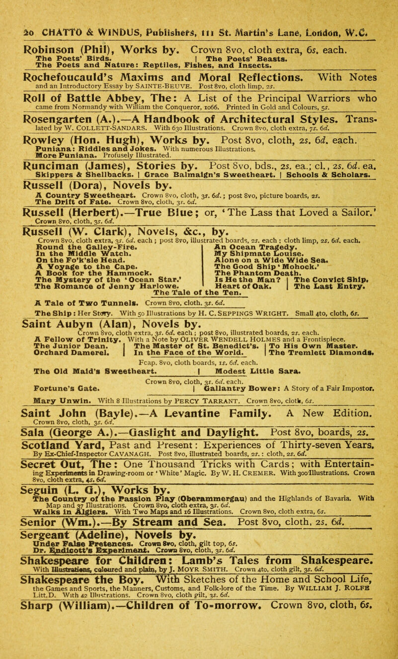Robinson (Phil), Works by. Crown 8vo, cloth extra, 65. each. The Poets’ Birds. | The Poets’ Beasts. The Poets and Nature: Reptiles, Fishes, and Insects. Rochefoucauld’s Maxims and and an Introductory Essay by Sainte-Beuve. Moral Reflections. Post8vo, cloth limp, 2s. With Notes Roll of Battle Abbey, The: A List of the Principal Warriors who came from Normandy with William the Conqueror, 1066. Printed in Gold and Colours, 5^. Rosengarten (A.).—A Handbook of Architectural Styles. Trans- lated by W. COLLETT-SANDARS. With 630 Illustrations. Crown 8vo, cloth extra, 7s. 6d. Rowley (Hon. Hugh), Works by. Post 8vo, cloth, 2s. 6d. each. Puniana: Riddles and Jokes. With numerous Illustrations. More Puniana. Profusely Illustrated. Runciman (James), Stories by. Post 8vo, bds., 2s. ea.; cl., 2s. 6d. ea. Skippers & Shellbacks. | Grace Balmaign’s Sweetheart. | Schools & Scholars. Russell (Dora), Novels by. A Country Sweetheart. Crown 8vo, cloth, 3r. 6d.; post 8vo, picture boards, 2r. The Drift Of Fate. Crown 8vo, cloth, 3 r. 6d. Russell (Herbert).—True Blue; or, ‘The Lass that Loved a Sailor.’ Crown 8vo, cloth, 3s. 6d. Russell (W. Clark), Novels, &c., by. Crown 8vo, cloth extra, 3J. 6d. each ; post 8vo, illustrated boards, 2s. each ; cloth limp, 2s. 6d. each. Round the Galley-Fire. In the Middle Watch. On the Fo’k’sle Head. A Voyage to the Cape. A Book for the Hammock. The Mystery of the ‘Ocean Star.’ The Romance of Jenny Harlowe The Tale of the Ten. A Tale of Two Tunnels. Crown 8vo, cloth. 3s. 6d. An Ocean Tragedy. My Shipmate Louise. Alone on a Wide Wide Sea. The Good Ship ‘ Mohock.’ The Phantom Death. Is He the Man? I The Convict Ship. Heart of Oak. | The Last Entry. The Ship : Her Story. With 50 Illustrations by H. C. SeppinGS Wright. Small 4to, cloth, 6s. Saint Aubyn (Alan), Novels by. Crown 8vo, cloth extra, 3s. 6d. each ; post 8vo, illustrated boards, 2s. each. A Fellow of Trinity. With a Note by Oliver Wendell Holmes and a Frontispiece. The Junior Dean. I The Master of St. Benedict’s. I To His Own Master. Orchard Damerel. | In the Face of the World. | The Tremlett Diamonds. Fcap. 8vo, cloth boards, if. 6d. each. The Old Maid’s Sweetheart. | Modest Little Sara. Crown 8vo, cloth, 3r. 6d. each. Fortune’s Gate. | Gallantry Bower: A Story of a Fair Impostor. Mary Unwin. With 8 Illustrations by PERCY Tarrant. Crown 8vo, cloth, 6s. Saint John (Bayle).— A Levantine Family. A New Edition. Crown 8vo, cloth, 3f. 6d. Saia (George A.).—Gaslight and Daylight. Post 8vo, boards, 2s. Scotland Yard, Past and Present: Experiences of Thirty-seven Years. By Ex-Chief-Inspector CAVANAGH. Post 8vo, illustrated boards, 2f.; cloth, 2f. 6d. Secret Out, The: One Thousand Tricks with Cards; with Entertain- ing Experiments in Drawing-room or ' White ’ Magic. By W. H. CREMER. With 300'Illustrations. Crown 8vo, cloth extra, 4f. 6d. Seguin (L. Q.), Works by. The Country of the Passion Play (Oberammergau) and the Highlands of Bavaria. With Map and 37 Illustrations. Crown 8vo, cloth extra, 3f. 6d. Walks in Algiers. With Two Maps and 16 Illustrations. Crown 8vo, cloth extra, 6f. Senior (Wm,).—By Stream and Sea. Post 8vo, cloth, 25. 6d. Sergeant (Adeline), Novels by. Under False Pretences. Crown 8vo, cloth, gilt top, 6s. Dr. Endlcott’s Experiment. Crown 8vo, cloth, 3f. 6d. Shakespeare for Children: Lamb’s Tales from Shakespeare. With IllustratienSt coloured and plain, by J. Moyr Smith. Crown 4to, cloth gilt, 3f. 6d. Shakespeare the Boy. With Sketches of the Home and School Life, the Games and Sports, the Manners, Customs, and Folk-lore of the Time. By WILLIAM J. ROLFS Litt.D. With 42 Illustrations. Crown 8vo, cloth gilt, 3f. 6d. ___ Sharp (William).—Children of To-morrow. Crown 8vo, cloth, 6s.