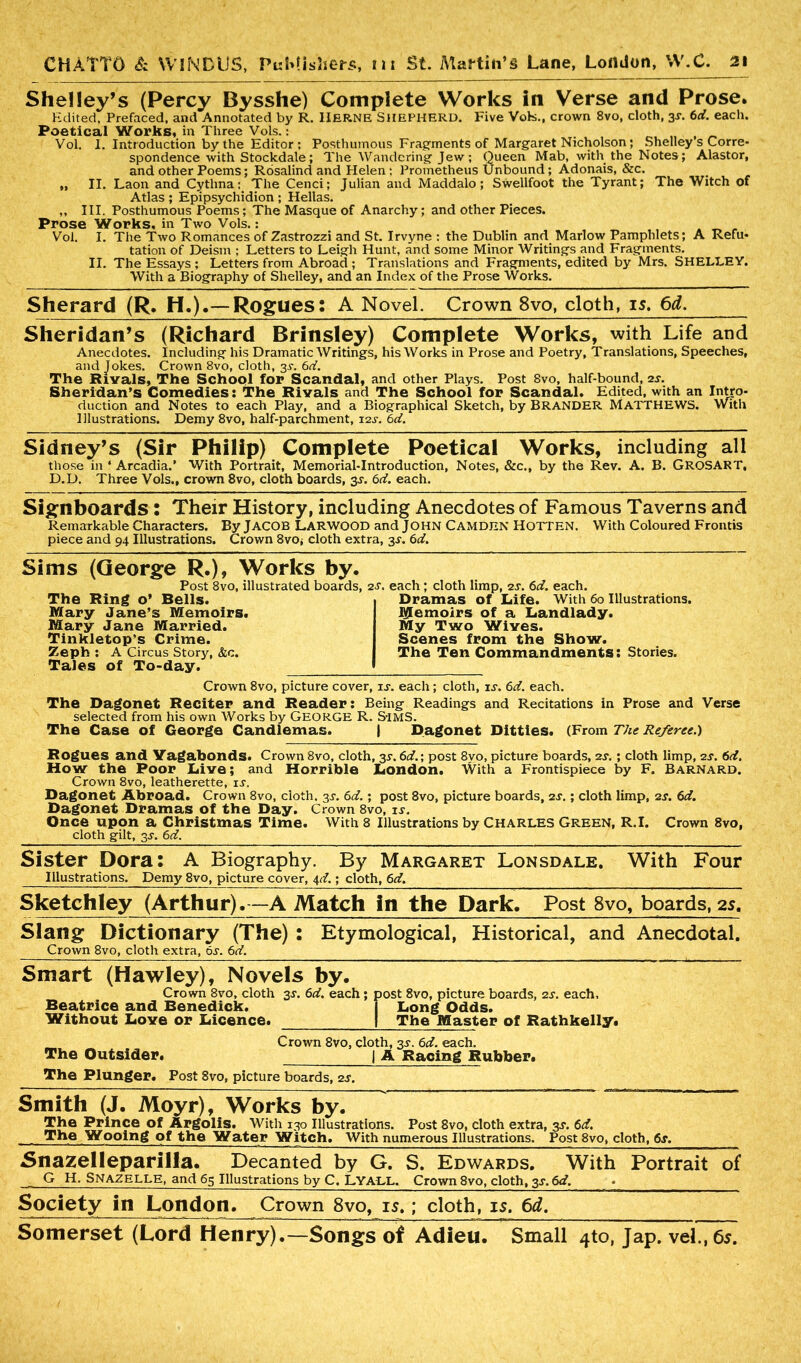 Shelley’s (Percy Bysshe) Complete Works in Verse and Prose. Edited, Prefaced, and Annotated by R. HERNE SHEPHERD. Five Vote., crown 8vo, cloth, 35-. 6d. each. Poetical Works, in Three Vols.: . Vol. I. Introduction by the Editor: Posthumous Fragments of Margaret Nicholson; Shelley s Corre- spondence with Stockdale; The Wandering Jew; Queen Mab, with the Notes; Alastor, and other Poems; Rosalind and Helen : Prometheus Unbound; Adonais, &c. „ II. Laon and Cythna: The Cenci; Julian and Maddalo; Swellfoot the Tyrant; The Witch of Atlas ; Epipsychidion ; Hellas. ,, III. Posthumous Poems; The Masque of Anarchy; and other Pieces. Prose Works, in Two Vols.: Vol. I. The Two Romances of Zastrozzi and St. Irvyne : the Dublin and Marlow Pamphlets; A Refu- tation of Deism ; Letters to Leigh Hunt, and some Minor Writings and Fragments. II. The Essays ; Letters from Abroad ; Translations and Fragments, edited by Mrs. SHELLEY. With a Biography of Shelley, and an Index of the Prose Works. Sherard (R. H.).— Rogues: A Novel. Crown 8vo, cloth, is. 6d. Sheridan’s (Richard Brinsley) Complete Works, with Life and Anecdotes. Including his Dramatic Writings, his Works in Prose and Poetry, Translations, Speeches, and Jokes. Crown 8vo, cloth, 35-. 6d. The Rivals, The School for Scandal, and other Plays. Post 8vo, half-bound, 2s. Sheridan’s Comedies: The Rivals and The School for Scandal. Edited, with an Intro- duction and Notes to each Play, and a Biographical Sketch, by BRANDER MATTHEWS. With Illustrations. Demy 8vo, half-parchment, 12T. 6d. Sidney’s (Sir Philip) Complete Poetical Works, including all those in ‘ Arcadia.’ With Portrait, Memorial-Introduction, Notes, &c., by the Rev. A. B. GROSART, D.D. Three Vols., crown 8vo, cloth boards, 3T. 6d. each. Signboards: Their History, including Anecdotes of Famous Taverns and Remarkable Characters. By JACOB LARWOOD and JOHN CAMDEN HOTTEN. With Coloured Frontis piece and 94 Illustrations. Crown 8vOj cloth extra, 3s. 6d. Sims (George R.), Works by. Post 8vo, illustrated boards, 2t. each; cloth limp, 2s. 6d. each. The Ring o’ Bells. Dramas of Idfe. With 60 Illustrations. Iglemoirs of a Landlady. My Two Wives. Scenes from the Show. The Ten Commandments: Stories. Mary Jane’s Memoirs. Mary Jane Married. Tinkletop’s Crime. Zeph : A Circus Story, &c. Tales of To-day. Crown 8vo, picture cover, it. each; cloth, it. 6d. each. The Dagonet Reciter and Reader: Being Readings and Recitations in Prose and Verse selected from his own Works by GEORGE R. S-IMS. The Case of George Candlemas. | Dagonet Ditties. (From The Referee.) Rogues and Vagabonds. Crown 8vo, cloth, 3r. 6d.; post 8vo, picture boards, 2t. ; cloth limp, 2t. 6d. How the Poor Live; and Horrible London. With a Frontispiece by F. Barnard. Crown 8vo, leatherette, it. Dagonet Abroad. Crown 8vo, cloth, 31-. 6d.; post 8vo, picture boards, 2T.; cloth limp, 2s. 6d. Dagonet Dramas of the Day. Crown 8vo, it. Once upon a Christmas Time. With 8 Illustrations by Charles Green, R.I. Crown 8vo, cloth gilt, 3T. 6d. Sister Dora: A Biography. By Margaret Lonsdale. Illustrations. Demy 8vo, picture cover, 4d.; cloth, 6d. With Four Sketchley (Arthur).—A Match in the Dark. Post 8vo, boards, 25. Slang Dictionary (The) : Etymological, Historical, and Anecdotal. Crown 8vo, cloth extra, 6t. 6d. Smart (Hawley), Novels by. Crown 8vo, cloth 3T. 6d. each; post 8vo, picture boards, 2T. each, Beatrice and Benedick. | Long Odds. Without Love or Licence. | The Master of Rathkelly. Crown 8vo, cloth, 3T. 6d. each. The Outsider. | A Racing Rubber. The Plunger. Post 8vo, picture boards, 2T. Smith (J. Moyr), Works by. The Prince of Argolis. With 130 Illustrations. Post 8vo, cloth extra, 3T. 6d. The Wooing of the Water Witch. With numerous Illustrations. Post 8vo, cloth, 6j. Snazelleparilla. Decanted by G. S. Edwards. With Portrait of G H. Snazelle, and 65 Illustrations by C, LYALL. Crown 8vo, cloth, 3T. 6d. Society in London. Crown 8vo, is.; cloth, is. 6d, Somerset (Lord Henry).—Songs of Adieu. Small 4to, Jap. vel.,6s.