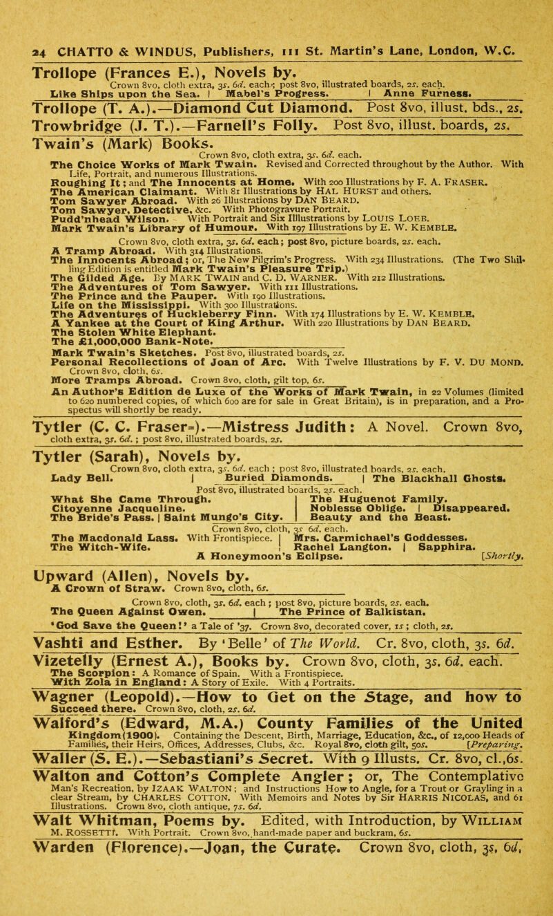 Trollope (Frances E.)* Novels by. Crown 8vo, cloth extra, 3s. 6d. each*; post 8vo, illustrated boards, 2s. each. Like Ships upon the Sea. 1 Mabel^s Progress. I Anne Furness. Trollope (T. A.).—Diamond Cut Diamond. Post 8vo, illust. bds., 2s. Trowbridge (J. T.).—Farnell’s Folly. Post 8vo, iliust, boards, 2s. Twain’s (Mark) Books. Crown 8vo, cloth extra, 3s. 6d. each. The Choice Works of Mark Twain. Revised and Corrected throughout by the Author. With Life, Portrait, and numerous Illustrations. Roughing It; and The Innocents at Home* With 200 Illustrations by F. A. Fraser. The American Claimant. With 81 Illustrations by Hal Hurst and others. Tom Sawyer Abroad. With 26 Illustrations by Dan Beard. Tom Sawyer, Detective, &c. With Photogravure Portrait. Pudd’nhead Wilson. With Portrait and Six Illlustrations by LOUIS Loeb. Mark Twain’s Library of Humour. With 197 Illustrations by E. W. Kemble. Crown 8vo, cloth extra, 3s. 6d. each; post 8vo, picture boards, 2s. each. A Tramp Abroad. With 3x4 Illustrations. The Innocents Abroad; or, The New Pilgrim’s Progress. With 234 Illustrations. (The Two Shil- ling Edition is entitled Mark Twain’s Pleasure Trip.) The Gilded Age. By Mark Twain and C. D. Warner. With 212 Illustrations. The Adventures ot Tom Sawyer. With m Illustrations. The Prince and the Pauper. With 190 Illustrations. Life on the Mississippi. With 300 Illustrations. The Adventures of Huckleberry Finn. With 174 Illustrations by E. W. Kemble. A Yankee at the Court of King Arthur. With 220 Illustrations by Dan Beard. The Stolen White Elephant. The £1,000,000 Bank-Note. Mark Twain’s Sketches. PostSvo, illustrated boards, 2s. Personal Recollections of Joan of Arc. With Twelve Illustrations by F. V. Du Mono. Crown 8vo, cloth, 6^. More Tramps Abroad. Crown 8vo, cloth, gilt top, 6s. An Author’s Edition de Luxe of the Works of M~ark Twain, in 22 Volumes (limited to 620 numbered copies, of which 600 are for sale in Great Britain), is in preparation, and a Pro- spectus will shortly be ready. Tytler (C. C. Fraser=).—Mistress Judith: A Novel. Crown 8vo, cloth extra, y. 6d.; post 8vo, illustrated boards. 2s. Tytler (Sarah), Novels by. Crown 8vo, cloth extra, 3s. 6d. each ; post 8vo, illustrated boards, zs. each. Lady Bell, I Buried Diamonds. | The Blackhall Ghosts. Post 8vo, illustrated boards, 2s. each. What She Came Through. Citoyenne Jacqueline. The Bride’s Pass. | Saint Mungo’s City. The Huguenot Family. Noblesse Oblige. I Disappeared. Beauty and the Beast. Crown 8vo, cloth, 3s 6d. each. The Macdonald Lass. With Frontispiece. I Mrs. Carmichael’s Goddesses. The Witch-Wife. ! Rachel Langton. | Sapphira. A Honeymoon’s Eclipse. [Shortly. Upward (Allen), Novels by. A Crown of Straw. Crown 8vo, cloth, 6s. Crown 8vo, cloth, 3J. 6d. each ; post 8vo, picture boards, •zs. each. The Queen Against Owen. | The Prince of Balkistan. * God Save the Queen! * a Tale of *37. Crown 8vo, decorated cover, ij ; cloth, 2s. Vashti and Esther. By 1 Belle’ of The World. Cr. 8vo, cloth, 35. 6d. Vizetelly (Ernest A.), Books by. Crown 8vo, cloth, 3s. 6d. each. The Scorpion: A Romance of Spain. With a Frontispiece. With Zola in England; A Story of Exile. With 4 Portraits. Wagner (Leopold).—How to Get on the Stage, and how to Succeed there. Crown 8vo, cloth, 2s. 6d, Walford’s (Edward, M.A.) County Families of the United Kingdom(1900). Containing the Descent, Birth, Marriage, Education, &c., of 12,000 Heads of Families, their Heirs, Offices, Addresses, Clubs, &c. Royal 8vo, cloth gilt, 50^. [.Preparing. Waller (5. E.).—Sebastiani’s Secret. With 9 Illusts. Cr. 8vo, cl.,65. Walton and Cotton’s Complete Angler; or, The Contemplative Man’s Recreation, by IZAAK WALTON ; and Instructions How to Angle, for a Trout or Grayling in a clear Stream, by CHARLES COTTON. With Memoirs and Notes by Sir HARRIS NICOLAS, and 61 Illustrations. Crown 8vo, cloth antique, 7s. 6d. Walt Whitman, Poems by. Edited, with Introduction, by William M. ROSSETTL With Portrait. Crown 8vo, hand-made paper and buckram, 6s. Warden (Florence),—Joan, the Curate. Crown 8vo, cloth, 35,