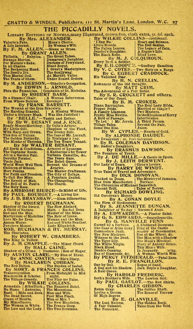THE PICCADILLY NOVELS. Library Editions of Novels,many Illustrated, crown 8vo, cloth extra, 3s. 6d. each. By Mrs. ALEXANDER. Mona’s Choice. By Woman’s Wit. -Green as Grass. ALLEN. The Great Taboo. Dumaresq’s Daughter. Duchess of Powysland. Blood Royal. I. Greets Masterpiece. The Scallywag. At Market Value. Under Sealed Orders. Valerie’s Fate. A Life Interest. By F. M. ALLEN.- By GRANT Philistia. | Babylon. Strange Stories. For Maimie’s Sake, In all Shades. The Beckoning Hand. The Devil's Die. This Mortal Coil. The Tents of Shem. By M. ANDERSON.—Othello’s Occupation. By EDWIN L. ARNOLD. Phra the Phoenician. | Constable of St. Nicholas. By ROBERT BARR. In a Steamer Chair. t A Woman Intervenes. From Whose Bourne. [ Revenge-! By FRANK BARRETT. The Woman of the Iron Bracelets. The Harding Standal. I A Missing Witness. Under a Strange Mask. | Wa3 She Justified ? By ‘ BELLE.’—Vashti and Esther. By Sir W. BESANT and J. RICE. Ready-MoneyMortiboy. My Little Girl. With Harp and Crown. This Son of Vulcan. The Golden Butterfly. The Monks of Thelema. By Sir WALTER BESANT. All Sorts & Conditions.. Armorel of Lyonesse The Captains’ Room. All in a Garden Fair. Dorothy Forster. Uncle Jack. World Went Well Then Children of Gibeon. Herr Paulus. For Faith and Freedom, To Call Her Mine. The Revolt of Man. The Bell of St. Paul’s. The Holy Rose. By AMBROSE BIERCE—InMidst of Life. By PAUL BOURGET.—A Living Lie. By J. D. BRAYSHAW. —Slum Silhouettes. By ROBERT BUCHANAN. By Celia’s Arbour. Chaplain of the Fleet. The Seamy Side. The Case of Mr. Lucraft. In Trafalgar's Lay. The Ten Years' Tenant. S.Katherine’s by Tower Verbena Camellia, &c. The Ivory Gate. The Rebel Queen. Beyond the Dreams of Avarice. The Master Craftsman. The City of Refuge. A Fountain Sealed. The Changeling. The Charm. The New Abelard. Matt. | Rachel Dene Master of the Mine. The Heir of Linne. Woman and the Man. Red and White Heather. Lady Kilpatrick. & HY. MURRAY. Shadow of the Sword A Child of Nature. God and the Man. Martyrdom of Madeline Love Me for Ever. Annan Water. Foxglove Manor. ROB. BUCHANAN The Charlatan. By ROBERT W. CHAMBERS. The King, in Yellow. By J. M. CHAPPLE.—The Minor Chord. By HALL CAINE. Shadow of a Crime. | Deemster. | Son of Hagar. By AUSTIN CLARE.—By Rise of River. By ANNE COATES.—Rie’s Diary. By MACLAREN COBBAN. The Red Sultan. | The Burden of Isabel. By MORT. & FRANCES COLLINS. Transmigration. { From Midnight to Mid- Blacksmith & Scholar. night. The Village Comedy. | You Play me False. By WILKIE COLLINS. Armadale, j AfterDark. The Haunted Hotel. No Name. | Antonina Basil. | Hide and Seek. The Dead Secret. Queen of Hearts. My Miscellanies. The Woman in White. The Law and the Lady. The Moonstone. Man and Wife. Poor Miss Finch. Miss or Mrs. ? The New Magdalen. The Frozen Deep. The Two Destinies. By WILKIE ‘ I Say No.’ Little Novels. The Fallen Leaves. Jezebel’s Daughter. The Black Robe. By M. J. COLLIN S—continued. Heart and Science. The Evil Genius. The Legacy of Cain. A Rogue’s Life. Blind Love. COLQUHOUN. Every Inch a Soldier. By E. H.COOPER. —Geoffory Hamilton By V. C. COTES. —Two Girls on a Barge By C. EGBERT CRADDOCK. His Vanished Star. By H. N. CRELLIN. Romances Of the Old Seraglio. By MATT CRIM. The Adventures of a Fair Rebel. By S. R. CROCKETT and others. Tales of Our Coast. M. By B. Diana Barrington. Proper Pride. A Family Likeness. Pretty Miss Neville. A Bird of Passage. ‘To Let.’ | Mr. Jervis Village Tales. Some One Else. By W. CYPLES. By ALPHONSE CROKER. The Real Lady Hilda. Married or Single ? Two Masters. IntheKingdomofKerry Interference. A Third Person, Beyond the Pale. Jason. -Hearts of Gold. DAUDET. The Evangelist; or, Port Salvation. By H. COLEMAN DAVIDSON. Mr. Sadler’s Daughters. By ERASMUS DAWSON. The Fountain of Youth. By J. DE MILLE.—A Castle in Spain. By J. LEITH DERWENT. Our Lady of Tears. | Circe’s Lovers. By HARRY DE W1NDT. True Tales of Travel and Adventure. By DICK DONOVAN. Tracked to Doom. 1 The Mystery of Jamaica. Man from Manchester. | Terrace. The Chronicles of Michael Danevitch. Vincent Trill. | Tales of Terror. By RICHARD DOWLING. Old Corcoran’s Money. By A. CONAN DOYLE The Firm of Girdlestone. By S. JEANNETTE DUNCAN. A Daughter of To-day. I Vernon’s Aunt. By A. EDWARDES.—A Plaster Saint. By G. S. EDWARDS.—Snazelleparilla. By G. MANVILLE FENN Cai’sed by a Fortune. The Case of Ailsa Gray. Commodore Junk. The New Mistress. Witness to the Deed. The Tiger Lily. The White Virgin. Black Blood. Double Cunning. Bag of Diamonds. &c. A Fluttered Dovecote. King of the Castle master of Ceremonies. Eve at the Wheel, &c. The Man with a Shadow One Maid’s Mischief. Story of Antony Grace. This Man’s Wife. In Jeopardy. [mng. A Woman Worth Win- By PERCY FITZGERALD.—Fatal Zero. By R. E. FRANCILLON. One by One. A Dog and his Shadow. A Real Queen. By HAROLD Seth’s Brother’s Wife. Ropes of Sand. Jack Doyle’s Daughter. FREDERIC. The Lawton Girl. By PAUL GAULOT.—The Red Shirts. By CHARLES GIBBON, Robin Gray. Loving a Dream. Of High Degree By E. The Lost Heiress. A Fair Colonist. The Fossicker. The Golden Shaft. The Braes of Yarrow GLANVJLLE. IThe Golden Rock. Tales from the Veld.
