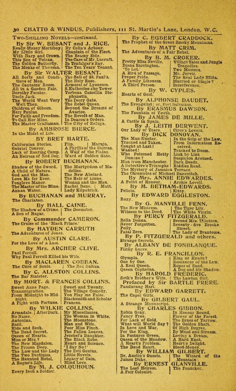 Two-Shilling Novels—continued. By Sir W. BESANT and J. RICE. Ready-Money Mortiboy Mv Little Girl. With Harp and Crown. This Son of Vulcan. The Golden Butterfly. The Monks of Thelema. By Celia's Arbour. Chaplain of the Fleet. The Seamy Side. The Case of Mr. Lucraft. In Trafalgar's Bay. The Ten Years’ Tenant. By Sir WALTER BESANT. All Sorts and Condi- The Bell of St. Paul’s tions of Men. The Captains’ Room. All in a Garden Fair. Dorothy Forster. Uncle Jack. The World Went Very Well Then. Children of Gibeon. Herr Baulus. For Faith and Freedom. To Call Her Mine. The Master Craftsman. By AMBROSE In the Midst of Life. The Holy Rose. Armorel of Lyonesse. S.Katherine shy Tower Verbena Camellia Ste- phanotis. The Ivory Gate. The Rebel Queen. Beyond the Dreams Avarice. The Revolt of Man. In Deacon’s Orders. The City of Refuge. BIERCE. of BY BRET HARTE. Californian Stories. Gabriel Conroy. Luck of Roaring Camp. An Heiress of Red Dog. By ROBERT Shadow of the Sword. A Child of Nature. God and the Man. Love Me for Ever. Foxglove Manor. The Master of the Mine. Flip. | Maruja. A Phyllis of the Sierras. A Waif of the Plains. Ward of Golden Gate. BUCHANAN. The Martyrdom of Ma- deline. The New Abelard. The Heir of Linne. Woman and the Man. Rachel Dene. | Matt. Lady Kilpatrick. Annan Water. By BUCHANAN and MURRAY. The Charlatan. By HALL CAINE. The Shadow of a Crime. I The Deemster. A Son of Hagar. By Commander CAMERON. The Cruise of the ‘Black Prince.’ By HAYDEN The Adventures of Jones. CARRUTH By AUSTIN CLARE. For the Love of a Lass. By Mrs. ARCHER CLIVE. Paul Ferroll. Why Paul Ferroll Killed his Wife. By MACLAREN COBBAN. The Cure of Souls. | The Red Sultan. By C. ALLSTON COLLINS. The Bar Sinister. By MORT. & FRANCES COLLINS. Sweet Anne Page. Transmigration. From Midnight to Mid- night. A Fight with Fortune. Sweet and Twenty. The Village Comedy. You Play me False. Blacksmith and Scholar Frances. By WILKIE COLLINS. Armadale. | AfterDark. No Name. Antonina. Basil. Hide and Seek. The Dead Secret. Queen of Hearts. Miss or Mrs.? The New Magdalen. The Frozen Deep. The Law and the Lady The Two Destinies. The Haunted Hotel. My Miscellanies. The Woman in White. The Moonstone. Man and Wife. Poor Miss Finch. The Fallen Leaves. Jezebel’s Daughter. The Black Robe. Heart and Science. 11 Say No ! ’ The Evil Genius. Little Novels. Legacy of Cain. Blind Love. A Rogue-s Life. By M. J. COLQUHOUNr Every Inch a Soldier. By C. EGBERT CRADDOCK. The Prophet of the Great Smoky Mountains. By MATT GRIM. The Adventures of a Fair Rebel. By B. M. CROKER. Pretty Miss Neville. Diana Barrington. ‘To Let.’ A Bird of Passage. Proper Pride. A Family Likeness. A Third Person. By W. Hearts of Gold. Village Tales and Jungle Tragedies. Two Masters. Mr. Jervis. The Real Lady Hilda. Married or Single ? , Interference.. CYPLES. By ALPHONSE DAUDET. Tire Evangelist: or, Port Salvation. By ERASMUS DAWSON. The Fountain of Youth. By JAMES DE MILLE. A Castle in Spain. By J. LEITH DERWENT. Our Lady of Tears. | Circe’s Lovers. By DICK DONOVAN The Man-Hunter. Tracked and Taken. Caught at Last l Wanted! Who Poisoned Hetty Duncan ? Man from Manchester. A Detective’s Triumphs The Mystery of Jamaica Terrace. The Chronicles of Michael Danevitch. By Mrs. ANNIE EDWARDES. A Point of Honour. | Archie Lovell. By M. BETHAM=EDWARDS. Felicia. | Kitty. By EDWARD EGGLESTON. Roxy. By G. MANVILLE FENN. The New Mistress. j The Tiger Lily. Witness to the Deed. | The White Virgin. By PERCY FITZGERALD. In the Grip of the Law. From Information Re- ceived. Tracked to Doom. Link by Link Suspicion Aroused. Dark Deeds. Riddles Read. Bella Donna Never Forgotten. Polly. Fatal Zero. Second Mrs. Tillotson. Seventy - five Brooke Street. The Lady of Bran tome. By P. FITZGERALD and others. Strange Secrets. By ALBANY DE FONBLANQUE. Filthy Lucre. By R. E. FRANCILLON. Olympia. One by One. A Real Queen. Queen Cophetua By HAROLD Seth’s Brother’s Wife, j Prefaced by Sir BARTLE Pandurang Hari. By EDWARD GARRETT. The Capel Girls. By GILBERT GAUL. A Strange Manuscript. By CHARLES GIBBON. King or Eoiave? Romances of the Law. Ropes of Sand. A Dog and M3 Shadow. FREDERIC. The Lawton Girl. FRERE. Robin Gray. Fancy Free. For Lack of Gold. What will World Say ? In Love and War. For the King. In Pastures Green. Queen of the Meadow. A Heart’s Problem. In Honour Bound. Flower of the Forest. The Braes of Yarrow. The Golden Shaft. Of High Degree. By Mead and Stream. Loving a Dream. A Hard Knot. Heart’s Delight. Blood-Money. The Dead Heart. By WILLIAM GILBERT. Dr. Austin’s Guests. The Wizard of Jaines Duke. Mountain, By ERNEST GLANVILLE. The Lost Heiress. J The Fossicker. A Fair Colonist. the