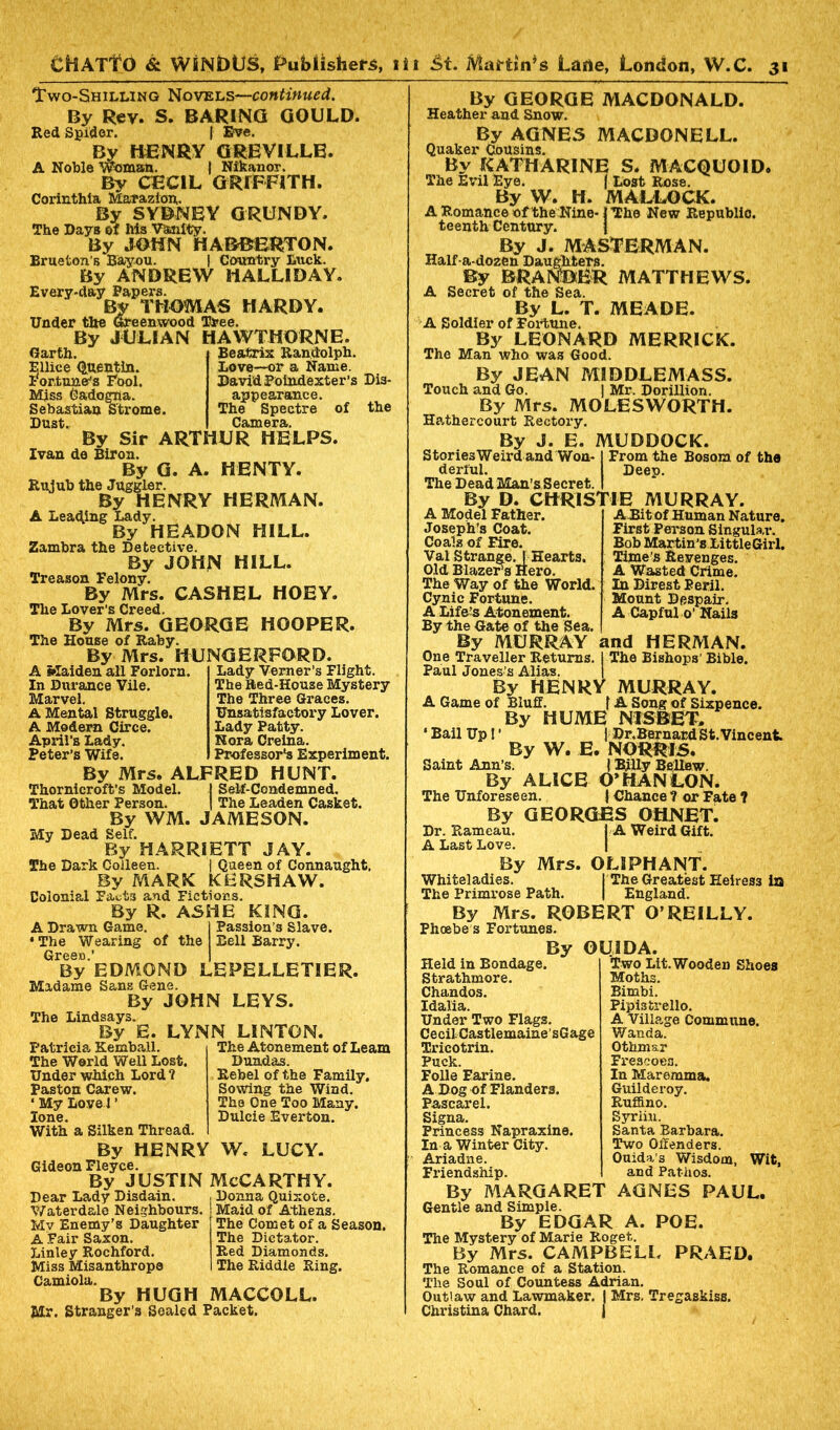 Two-Shilling Novels—continued. By Rev. S. BARING GOULD. Red Spider. | Eve. By HENRY GREVILLE. A Noble Woman. | Nikanor. By CECIL GRIFFITH. Corinthia Marazion,. By SYDNEY GRUNDY. The Days of his Vanity. By JOHN HABBERTON. Brueton’s Bayou. | Country Luck. By ANDREW HALLIDAY. Every-day Papers. By THOMAS HARDY. Under the Greenwood Tree. By JULIAN HAWTHORNE. Garth Ellice Quentin, fortune's Fool. Miss Gadogna. Sebastian Strome. Dust. Beatrix Randolph. Love—or a Name. David Poindexter’s Dis- appearance. The Spectre of the Camera. By Sir ARTHUR HELPS. Ivan de Biron. By G. A. HENTY. Rujub the Juggler. By HENRY HERMAN. A Leading Lady. By HEADON HILL. Zambra the Detective. By JOHN HILL. Treason Felony. By Mrs. CASHEL HOEY. The Lover’s Creed. By Mrs. GEORGE HOOPER. The House of Raby. By Mrs. HUNGERFORD. A Maiden ail Forlorn. In Durance Vile. Marvel. A Mental Struggle. A Modern Circe. April’s Lady. Peter’s Wife. Lady Verner’s Flight. The Red-House Mystery The Three Graces. Unsatisfactory Lover. Lady Patty. Nora Creina. Professor's Experiment. By Mrs, ALFRED HUNT. Thornicroft’s Model. | Self-Condemned. That Other Person. | The Leaden Casket. By WM. JAMESON. My Dead Self. By HARRIETT JAY. The Dark Colleen. j Queen of Connaught. By MARK KERSHAW. Colonial Fact3 and Fictions. By R. AS IB KING. A Drawn Game. ‘The Wearing of the Green.’ By EDMOND LEPELLETIER. Madame Sans Gene. By JOHN LEYS. The Lindsays. By E. LYNN LINTON. Passion’s Slave. Bell Barry. Patricia Kemball. The World Well Lost. Under which Lord ? Paston Carew. ‘ My Love 1 ’ lone. With a Silken Thread. The Atonement of Learn Dundas. Rebel of the Family. Sowing the Wind. The One Too Many. Dulcie Everton. By HENRY W. LUCY. Gideon Fleyce. By justin McCarthy. Dear Lady Disdain. Water dale Neighbours, Mv Enemy’s Daughter A Fair Saxon. Linley Rochford. Miss Misanthrope Camiola. By HUGH Mr. Stranger’s Sealed Packet. Donna Quixote. | Maid of Athens. ' The Comet of a Season. The Dictator. Red Diamonds. The Riddle Ring. MACCOLL. By GEORGE MACDONALD. Heather and Snow. By AGNES MACDONELL. Quaker Cousins. By KATHARINE S. MACQUOID. The Evil Eye. f Lost Rose. By W. H. MALLOCK. A Romance of the Nine-1 The New Republic, teenth Century. } By J. MASTERMAN. Half-a-do2en Daughters. By BRANBER MATTHEWS. A Secret of the Sea. By L. T. MEADE. A Soldier of Fortune. By LEONARD MERRICK. The Man who was Good. By JEAN MIDDLEMASS. Touch and Go. J Mr. Dorjllion. By Mrs. MOLESWORTH. Hathercourt Rectory. By J. E. MUDDOCK. Stories Weird and Won-1 From the Bosom of the derful. Deep. The Dead Man’s Secret. I By D. CHRISTIE MURRAY. A Bitof Human Nature. First Person Singular. Bob Martin’s Little Girl. Time’s Revenges. A Wasted Crime. In Direst Peril. Mount Despair. A Capful o’ Nails and HERMAN. The Bishops' Bible. A Model Father. Joseph’s Coat. Coals of Eire. Val Strange.! Hearts. Old Blazer’s Hero. The Way of the World. Cynic Fortune. A Lifers Atonement. By the Gate of the Sea. By MURRAY One Traveller Returns. Paul Jones’s Alias. By HENRY MURRAY. A Game of Bluff. f A Song of Sixpence. By HUME N1SBET, ‘ Bail Up! ’ | Dr.Bernard St.Vincent By W. E. NORRIS. Saint Ann’s. {Billy Bellew. By ALICE O* HAN LON. The Unforeseen. | Chance ? or Fate ? By GEORGES OtlNET. Dr. Rameau. I A Weird Gift. A Last Love. By Mrs. O LI PH ANT. Whiteladies. I The Greatest Heiress is The Primrose Path. | England. By Mrs. ROBERT O’REILLY. Phoebe s Fortunes. By Held in Bondage. Strathmore. Chandos. Idalia. Under Two Flags. Cecil Castlemaine’sGage Tricotrin. Puck. Folle Earine. A Dog of Flanders. Pascarel. Signa. Princess Napraxine. In a Winter City. Ariadne. OUIDA. Two Lit. Wooden Shoes Moths. Bimbi. Pipi3trello. A Village Commune. Wanda. Othmar Frescoes. In Maremma. Guilderoy. Ruffino. Syrim. Santa Barbara. Two Offenders. Ouida’s Wisdom, Wit, and Pathos. AGNES PAUL. Friendship. By MARGARET Gentle and Simple. By EDGAR A. POE. The Mystery of Marie Roget. By Mrs. CAMPBELL PRAED. The Romance of a Station. The Soul of Countess Adrian. Outlaw and Lawmaker. | Mrs. Tregaskiss. Christina Chard. |