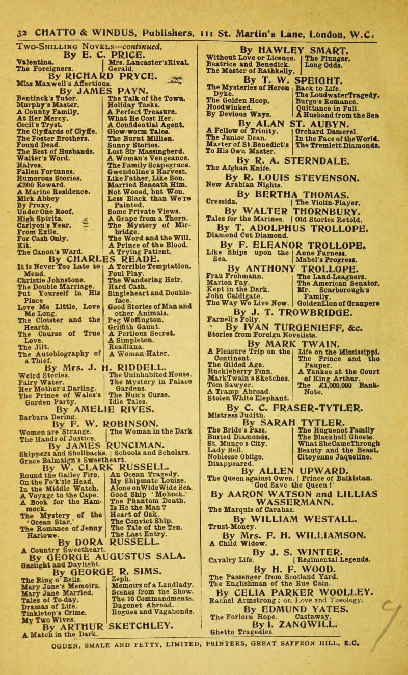 Two-Shilling Novels—continued. By E. C. PRICE. Valentina. I Mrs. Lancaster'sRival. The Foreigners. | Gerald. By RICHARD PRYCE. Miss Maxwell’s Affections. By JAMES PAYN. Bentlnck’s Tutor. Murphy’s Master. A County Family. At Her Mercy. Cecil’s Tryst. The Clyffards of Clyffe. The Foster Brothers. Found Dead. The Best of Husbands. Walter’s Word. Halves. Fallen Fortunes. Humorous Stories. £200 Reward. A Marine Residence. Mirk Abbey By Proxy. Under One Roof. High Spirits. Carlyon’s Year. 1Z From Exile. For Cash Only. Kit. The Canon’s Ward. The Talk of the Town. Holiday Tasks. A Perfect Treasure. What He Cost Her. A Confidential Agent. Glow-worm Tales. The Burnt Million. Sunny Stories. Lost Sir Massingberd. A Woman’s Vengeance. The Family Scapegrace. Gwendoline’s Harvest. Like Father, Like Son. Married Beneath Him. Not Wooed, but Won. Less Black than We’re Painted. Some Private Views. A Grape from a Thorn. The Mystery of Mir- bridge. The Word and the Will. A Prince of the Blood. A Trying Patient. By CHARLES READE. to A Terrible Temptation. Foul Play. The Wandering Heir. Hard Cash. Singleheart and Double- f&C6. Good Stories of Man and other Animals. Peg Woffington. Griffith Gaunt. A Perilous Secret. A Simpleton. Readiana. A Woman-Hater. H. RIDDELL. The Uninhabited House. The Mystery in Palace Gardens. The Nun’s Curse. Idle Tales. RIVES. It is Never Too Late Mend. Christie Johnstone. The Double Marriage. Put Yourself in His Place Love Me Little, Love Me Long. The Cloister and the Hearth. The Course of True Love. The Jilt. The Autobiography of a Thief. By Mrs. J. Weird Stories. Fairy Water. Her Mother's Darling. The Prince of Wales’s Garden Party. By AMELIE Barbara Dering. By F. VV. ROBINSON. Women are Strange. I The Woman in the Dark The Hands of Justice. | By JAMES RUNCIMAN. Skippers and Shellbacks. | Schools and Scholars. Grace Balmaign’s Sweetheart. By W. CLARK RUSSELL. Round the Galley Fire. On the Fo’k’sle Head. In the Middle Watch. A Voyage to the Cape. A Book for the Ham- mock. The Mystery of the ‘ Ocean Star.’ The Romance of Jenny Harlowe. By DORA Country Sweetheart An Ocean Tragedy. My Shipmate Louise. Alone onWideWide Sea. Good Ship ‘ Mohock.’ The Phantom Death. Is He the Man ? Heart of Oak. The Convict Ship. The Tale of the Ten. The Last Entry. RUSSELL. A By GEdRGE AUGUSTUS SALA. Gaslight and Daylight. By GEORGE R. SIMS. The Ring o Bells. Mary Jane’s Memoirs. Mary Jane Married. Tales of To-day. Dramas of Life. Tinkletop’s Crime. My Two Wives. By ARTHUR A Match in the Dark. Zeph. Memoirs of a Landlady. Scenes from the Show. The 10 Commandments. Dagonet Abroad. Rogues and Vagabonds. SKETCHLEY. By HAWLEY SMART. Without Love or Licence. I The Plunger. Beatrice and Benedick. I Long Odds. The Master of Rathkelly. | By T. W. SPEIGHT. The Mysteries of Heron Dyke. The Golden Hoop. Hoodwinked. By Devious Ways. By ALAN A Fellow of Trinity. The Junior Dean. Master of St.Benedict’s To His Own Master. Back to Life. The LoudwaterTragedy, Burgo s Romance. Quittance in Full. A Husband from the Sea ST. AUBYN. Orchard Damerel. In the Face of theWorld. The Tremlett Diamonds. By R. A. STERNDALE. The Afghan Knife. By R. LOUIS STEVENSON. New Arabian Nights. By BERTHA THOMAS. Cressida. | The Violin-Player. By WALTER THORNBURY. Tales for the Marines. | Old Stories Retold. By T. ADOLPHUS TROLLOPE. Diamond Cut Diamond. By F. ELEANOR TROLLOPE* Like Ships upon the I Anne Furness. Sea. I Mabel’s Progress. By ANTHONY TROLLOPE. The Land-Leaguers. The American Senator. Mr. Scarborough’s Family. GoldenLion of Granpere Frau Frohmann. Marion Fay. Kept in the Dark. John Caldigate. The Way We Live Now. By J. T. TROWBRIDGE. Farnell’s Folly. • By IVAN TURGENIEFF, &c. Stories from Foreign Novelists. By MARK TWAIN. Life on the Mississippi. The Prince and tno Pauper. A Yankee at the Court of King Arthur. The £1,000,000 Bank- Note. TYTLER. The Huguenot Family The Blackhall Ghosts. What SheCameThrough Beauty and the Beast. Citoyenne Jaqueline. UPWARD. I Prince of Balkistan. A Pleasure Trip on the Continent. The Gilded Age. Huckleberry Finn. MarkTwain’s Sketches. Tom Sawyer. A Tramp Abroad. Stolen White Elephant. By C. C. FRASER-TYTLER. Mistress Judith. By SARAH The Bride’s Pass. Buried Diamonds. St. Mungo’s City. Lady Bell. Noblesse Oblige. Disappeared. By ALLEN The Queen against Owen. ‘ God Save the Queen ! ’ By AARON WATSON and LILLIAS WASSERMANN. The Marquis of Carabas. By WILLIAM WESTALL. Trust-Money. By Mrs. F. H. WILLIAMSON. A Child Widow. By J. S. WINTER. Cavalry Life. | Regimental Legends. By H. F. WOOD. The Passenger from Scotland Yard. The Englishman of the Rue Cain. By CELIA PARKER WOOLLEY. Rachel Armstrong ; or, Love and Theology. By EDMUND YATES. The Forlorn Hope. Castaway. By I. ZANGWILL. Ghetto Tragedies. OGDEN, SMALE AND PETTY, LIMITED, PRINTERS, GREAT SAFFRON HILL, E.C.