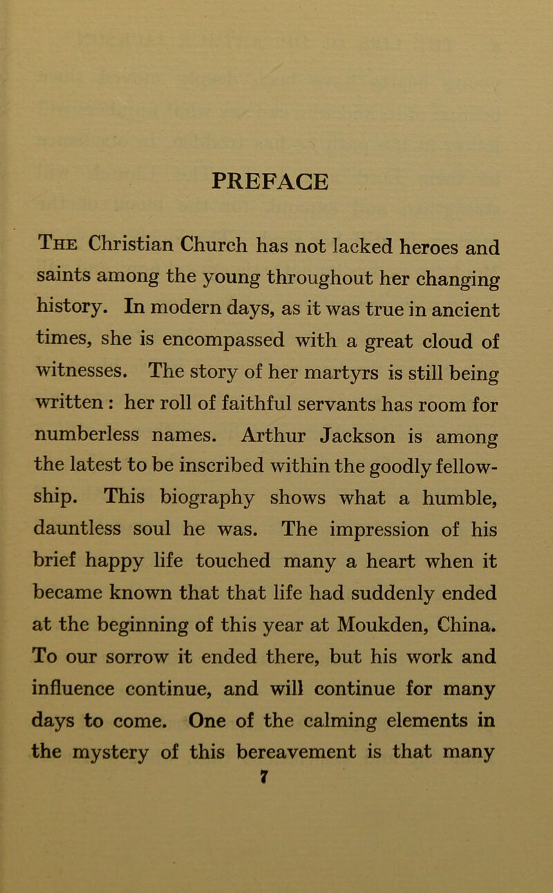 PREFACE The Christian Church has not lacked heroes and saints among the young throughout her changing history. In modern days, as it was true in ancient times, she is encompassed with a great cloud of witnesses. The story of her martyrs is still being written : her roll of faithful servants has room for numberless names. Arthur Jackson is among the latest to be inscribed within the goodly fellow- ship. This biography shows what a humble, dauntless soul he was. The impression of his brief happy life touched many a heart when it became known that that life had suddenly ended at the beginning of this year at Moukden, China. To our sorrow it ended there, but his work and influence continue, and will continue for many days to come. One of the calming elements in the mystery of this bereavement is that many