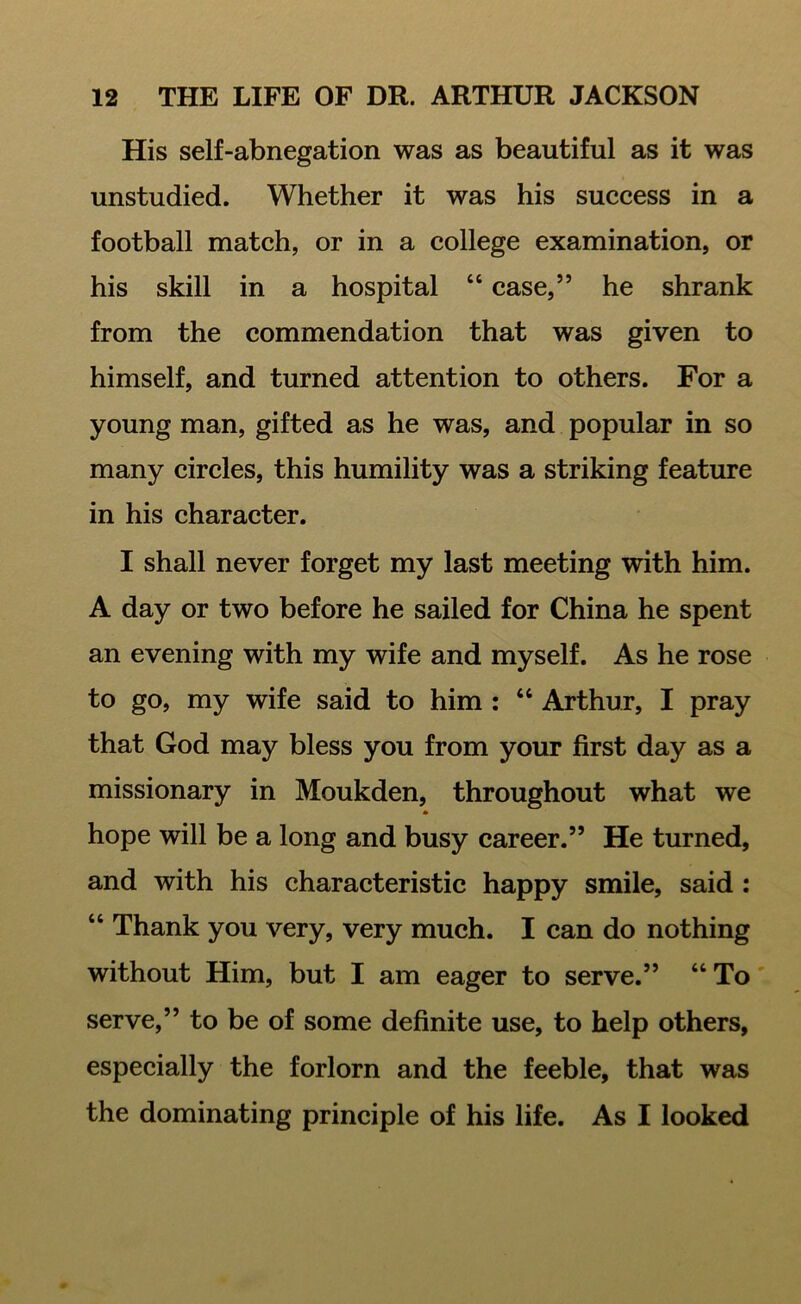 His self-abnegation was as beautiful as it was unstudied. Whether it was his success in a football match, or in a college examination, or his skill in a hospital “ case,” he shrank from the commendation that was given to himself, and turned attention to others. For a young man, gifted as he was, and popular in so many circles, this humility was a striking feature in his character. I shall never forget my last meeting with him. A day or two before he sailed for China he spent an evening with my wife and myself. As he rose to go, my wife said to him : “ Arthur, I pray that God may bless you from your first day as a missionary in Moukden, throughout what we hope will be a long and busy career.” He turned, and with his characteristic happy smile, said : “ Thank you very, very much. I can do nothing without Him, but I am eager to serve.” “ To serve,” to be of some definite use, to help others, especially the forlorn and the feeble, that was the dominating principle of his life. As I looked