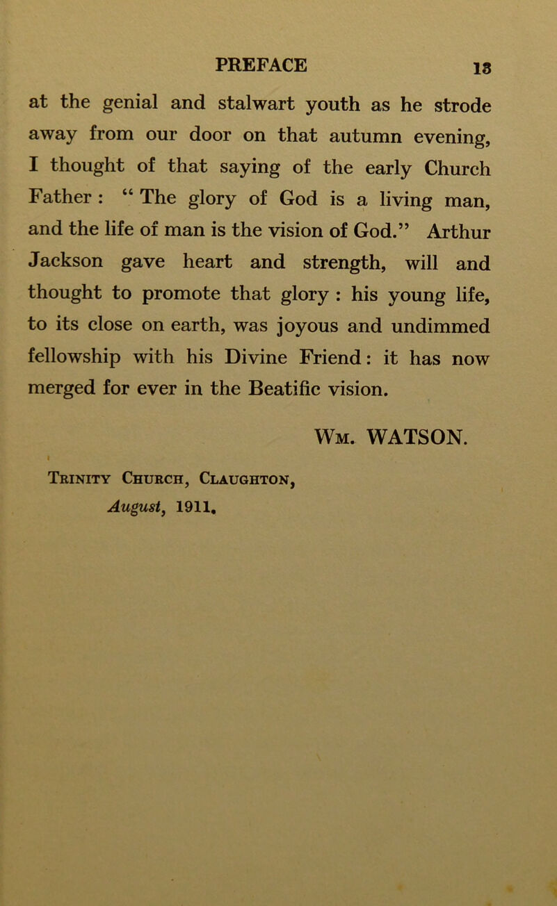 18 at the genial and stalwart youth as he strode away from our door on that autumn evening, I thought of that saying of the early Church Father : “ The glory of God is a living man, and the life of man is the vision of God.” Arthur Jackson gave heart and strength, will and thought to promote that glory : his young life, to its close on earth, was joyous and undimmed fellowship with his Divine Friend: it has now merged for ever in the Beatific vision. Wm. WATSON. i Trinity Church, Claughton, August, 1911,