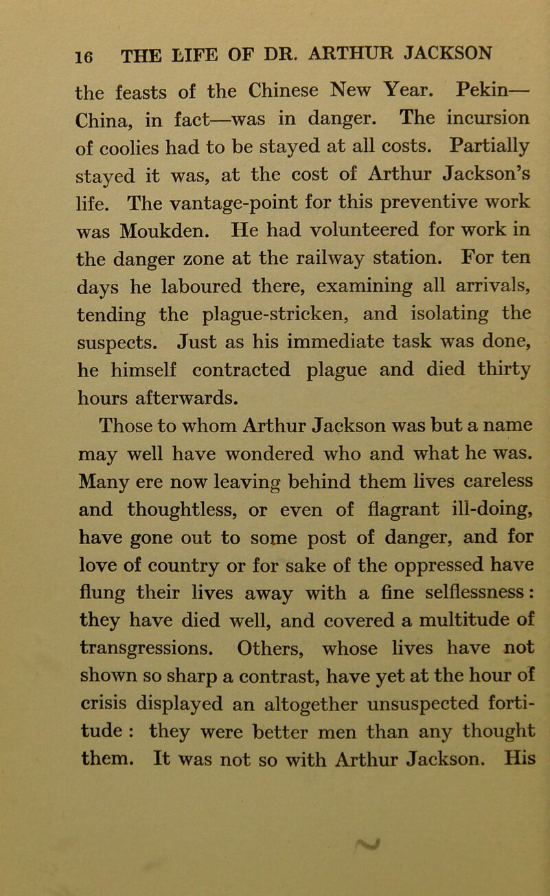 the feasts of the Chinese New Year. Pekin— China, in fact—was in danger. The incursion of coolies had to be stayed at all costs. Partially stayed it was, at the cost of Arthur Jackson’s life. The vantage-point for this preventive work was Moukden. He had volunteered for work in the danger zone at the railway station. For ten days he laboured there, examining all arrivals, tending the plague-stricken, and isolating the suspects. Just as his immediate task was done, he himself contracted plague and died thirty hours afterwards. Those to whom Arthur Jackson was but a name may well have wondered who and what he was. Many ere now leaving behind them lives careless and thoughtless, or even of flagrant ill-doing, have gone out to some post of danger, and for love of country or for sake of the oppressed have flung their lives away with a fine selflessness: they have died well, and covered a multitude of transgressions. Others, whose lives have not shown so sharp a contrast, have yet at the hour of crisis displayed an altogether unsuspected forti- tude : they were better men than any thought them. It was not so with Arthur Jackson. His