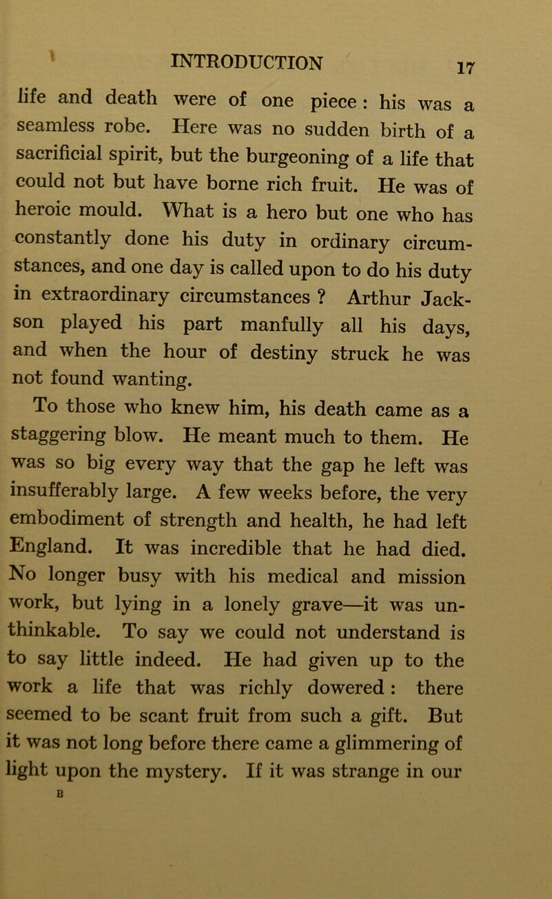 17 life and death were of one piece : his was a seamless robe. Here was no sudden birth of a sacrificial spirit, but the burgeoning of a life that could not but have borne rich fruit. He was of heroic mould. What is a hero but one who has constantly done his duty in ordinary circum- stances, and one day is called upon to do his duty in extraordinary circumstances ? Arthur Jack- son played his part manfully all his days, and when the hour of destiny struck he was not found wanting. To those who knew him, his death came as a staggering blow. He meant much to them. He was so big every way that the gap he left was insufferably large. A few weeks before, the very embodiment of strength and health, he had left England. It was incredible that he had died. No longer busy with his medical and mission work, but lying in a lonely grave—it was un- thinkable. To say we could not understand is to say little indeed. He had given up to the work a life that was richly dowered: there seemed to be scant fruit from such a gift. But it was not long before there came a glimmering of light upon the mystery. If it was strange in our B