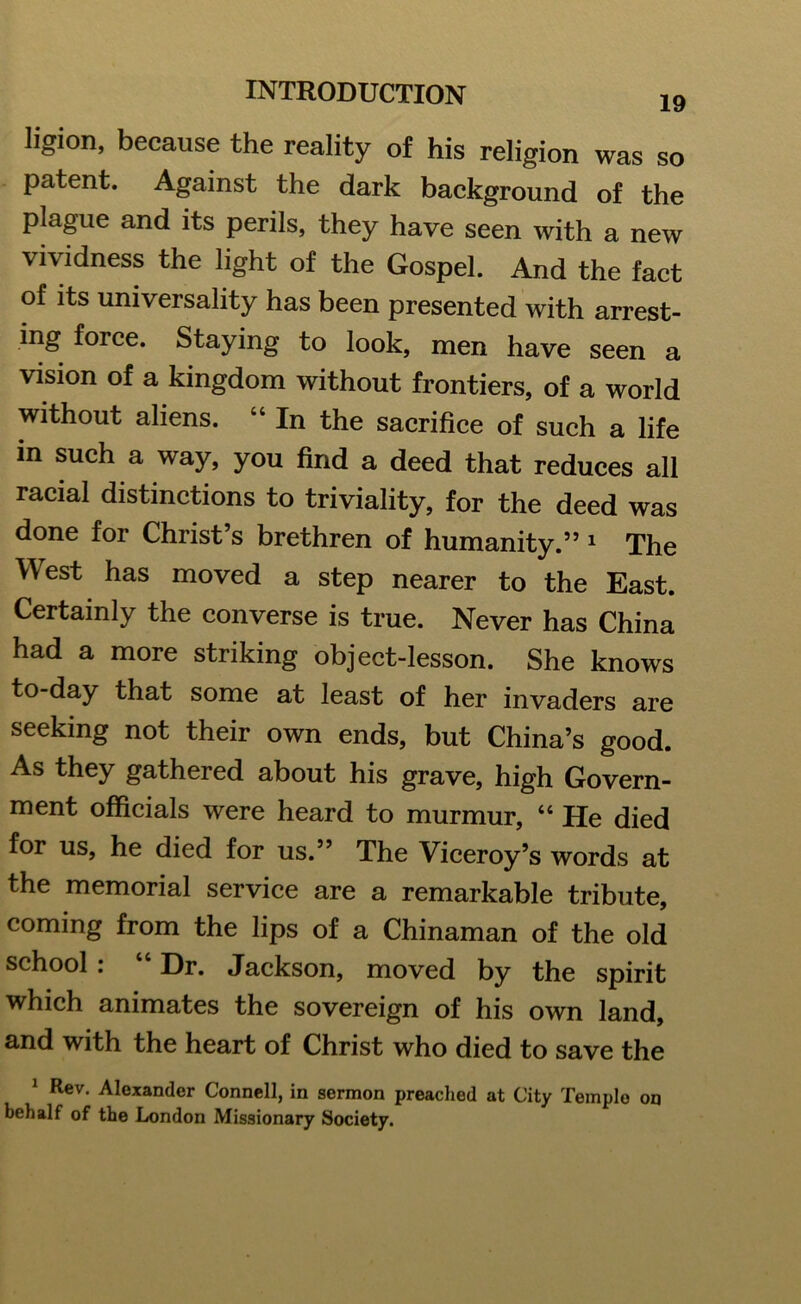 ligion, because the reality of his religion was so patent. Against the dark background of the plague and its perils, they have seen with a new vividness the light of the Gospel. And the fact of its universality has been presented with arrest- ing force. Staying to look, men have seen a vision of a kingdom without frontiers, of a world without aliens. “ In the sacrifice of such a life in such a way, you find a deed that reduces all racial distinctions to triviality, for the deed was done for Christ’s brethren of humanity.” 1 The West has moved a step nearer to the East. Certainly the converse is true. Never has China had a more striking object-lesson. She knows to-day that some at least of her invaders are seeking not their own ends, but China’s good. As they gathered about his grave, high Govern- ment officials were heard to murmur, “ He died for us, he died for us.” The Viceroy’s words at the memorial service are a remarkable tribute, coming from the lips of a Chinaman of the old school : “ Dr. Jackson, moved by the spirit which animates the sovereign of his own land, and with the heart of Christ who died to save the 1 Rev. Alexander Connell, in sermon preached at City Temple on behalf of the London Missionary Society.