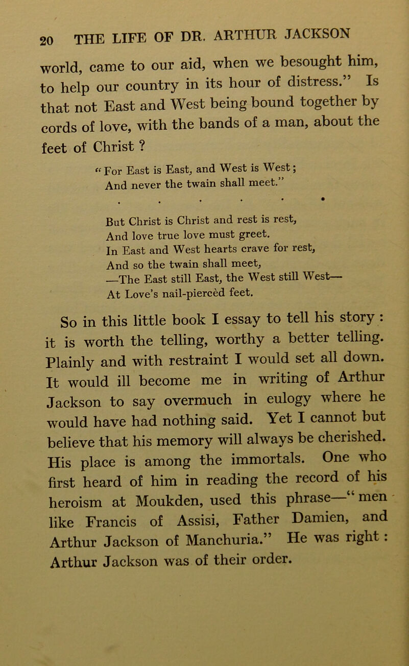 world, came to our aid, when we besought him, to help our country in its hour of distress. Is that not East and West being bound together by cords of love, with the bands of a man, about the feet of Christ ? “ For East is East, and West is West; And never the twain shall meet.” • • But Christ is Christ and rest is rest. And love true love must greet. In East and West hearts crave for rest. And so the twain shall meet, —The East still East, the West still West— At Love’s nail-pierced feet. So in this little book I essay to tell his story : it is worth the telling, worthy a better telling. Plainly and with restraint I would set all down. It would ill become me in writing of Arthur Jackson to say overmuch in eulogy where he would have had nothing said. Yet I cannot but believe that his memory will always be cherished. His place is among the immortals. One who first heard of him in reading the recoid of his heroism at Moukden, used this phrase men like Francis of Assisi, Father Damien, and Arthur Jackson of Manchuria.” He was right: Arthur Jackson was of their order.