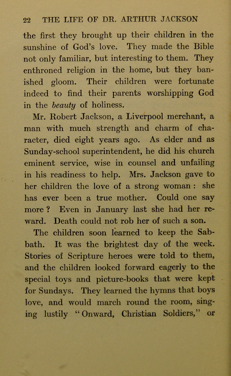 the first they brought up their children in the sunshine of God’s love. They made the Bible not only familiar, but interesting to them. They enthroned religion in the home, but they ban- ished gloom. Their children were fortunate indeed to find their parents worshipping God in the beauty of holiness. Mr. Robert Jackson, a Liverpool merchant, a man with much strength and charm of cha- racter, died eight years ago. As elder and as Sunday-school superintendent, he did his church eminent service, wise in counsel and unfailing in his readiness to help. Mrs. Jackson gave to her children the love of a strong woman : she has ever been a true mother. Could one say more ? Even in January last she had her re- ward. Death could not rob her of such a son. The children soon learned to keep the Sab- bath. It was the brightest day of the week. Stories of Scripture heroes were told to them, and the children looked forward eagerly to the special toys and picture-books that were kept for Sundays. They learned the hymns that boys love, and would march round the room, sing- ing lustily “Onward, Christian Soldiers,’ or