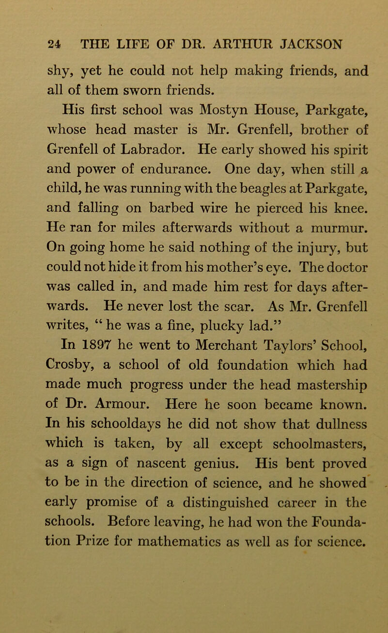 shy, yet he could not help making friends, and all of them sworn friends. His first school was Mostyn House, Parkgate, whose head master is Mr. Grenfell, brother of Grenfell of Labrador. He early showed his spirit and power of endurance. One day, when still a child, he was running with the beagles at Parkgate, and falling on barbed wire he pierced his knee. He ran for miles afterwards without a murmur. On going home he said nothing of the injury, but could not hide it from his mother’s eye. The doctor was called in, and made him rest for days after- wards. He never lost the scar. As Mr. Grenfell writes, “ he was a fine, plucky lad.” In 1897 he went to Merchant Taylors’ School, Crosby, a school of old foundation which had made much progress under the head mastership of Dr. Armour. Here he soon became known. In his schooldays he did not show that dullness which is taken, by all except schoolmasters, as a sign of nascent genius. His bent proved to be in the direction of science, and he showed early promise of a distinguished career in the schools. Before leaving, he had won the Founda- tion Prize for mathematics as well as for science.