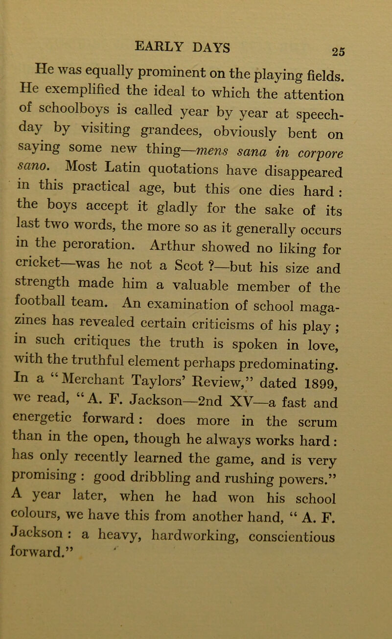 He was equally prominent on the playing fields. He exemplified the ideal to which the attention of schoolboys is called year by year at speech- day by visiting grandees, obviously bent on saying some new thing—mens sana in corpore sano. Most Latin quotations have disappeared in this practical age, but this one dies hard : the boys accept it gladly for the sake of its last two words, the more so as it generally occurs in the peroration. Arthur showed no liking for cricket—was he not a Scot ?—but his size and strength made him a valuable member of the football team. An examination of school maga- zines has revealed certain criticisms of his play ; in such critiques the truth is spoken in love, with the truthful element perhaps predominating. In a “ Merchant Taylors5 Review,55 dated 1899, we read, “ A. F. Jackson—2nd XV—a fast and energetic forward: does more in the scrum than in the open, though he always works hard: has only recently learned the game, and is very promising : good dribbling and rushing powers.” A year later, when he had won his school colours, we have this from another hand, “ A. F. Jackson : a heavy, hardworking, conscientious forward.”