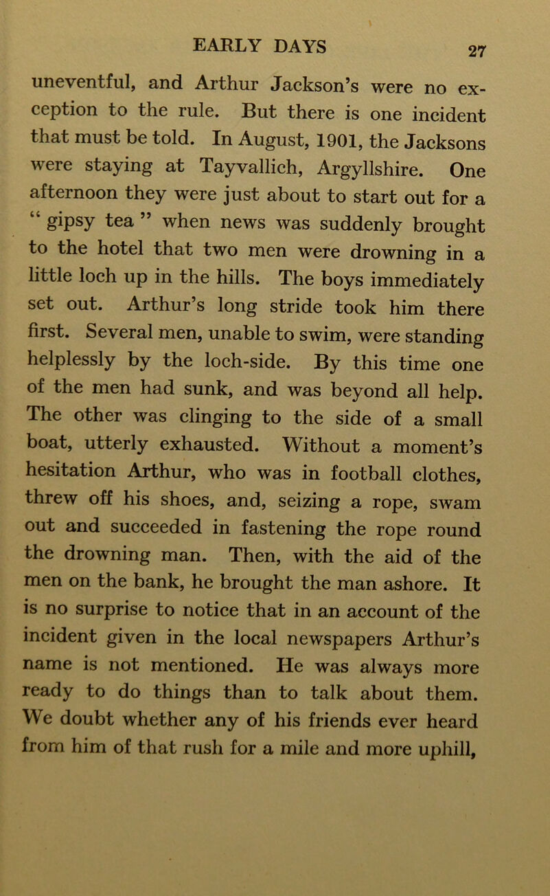 uneventful, and Arthur Jackson’s were no ex- ception to the rule. But there is one incident that must be told. In August, 1901, the Jacksons were staying at Tayvallich, Argyllshire. One afternoon they were just about to start out for a “ gipsy tea ” when news was suddenly brought to the hotel that two men were drowning in a little loch up in the hills. The boys immediately set out. Arthur’s long stride took him there first. Several men, unable to swim, were standing helplessly by the loch-side. By this time one of the men had sunk, and was beyond all help. The other was clinging to the side of a small boat, utterly exhausted. Without a moment’s hesitation Arthur, who was in football clothes, threw off his shoes, and, seizing a rope, swam out and succeeded in fastening the rope round the drowning man. Then, with the aid of the men on the bank, he brought the man ashore. It is no surprise to notice that in an account of the incident given in the local newspapers Arthur’s name is not mentioned. He was always more ready to do things than to talk about them. We doubt whether any of his friends ever heard from him of that rush for a mile and more uphill.