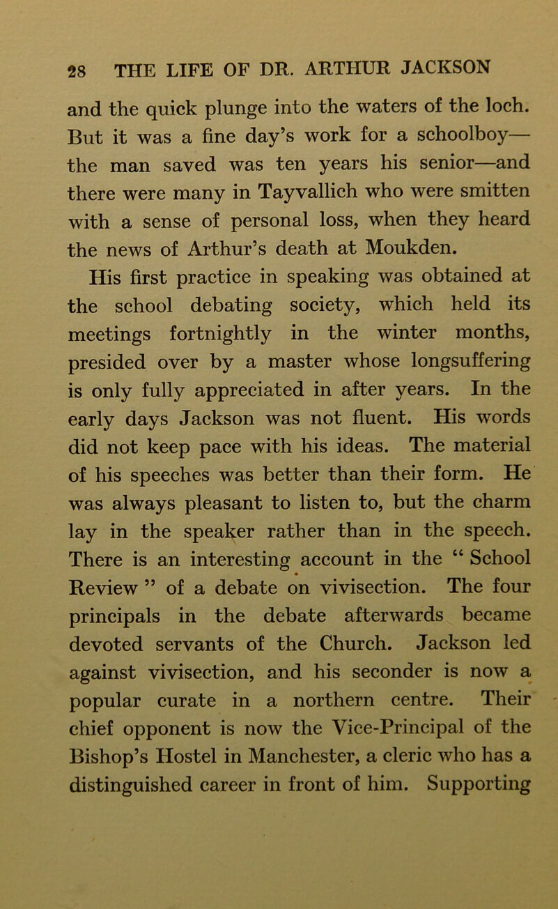 and the quick plunge into the waters of the loch. But it was a fine day’s work for a schoolboy— the man saved was ten years his senior—and there were many in Tayvallich who were smitten with a sense of personal loss, when they heard the news of Arthur’s death at Moukden. His first practice in speaking was obtained at the school debating society, which held its meetings fortnightly in the winter months, presided over by a master whose longsuffering is only fully appreciated in after years. In the early days Jackson was not fluent. His words did not keep pace with his ideas. The material of his speeches was better than their form. He was always pleasant to listen to, but the charm lay in the speaker rather than in the speech. There is an interesting account in the “ School • Review ” of a debate on vivisection. The four principals in the debate afterwards became devoted servants of the Church. Jackson led against vivisection, and his seconder is now a popular curate in a northern centre. Their chief opponent is now the Vice-Principal of the Bishop’s Hostel in Manchester, a cleric who has a distinguished career in front of him. Supporting