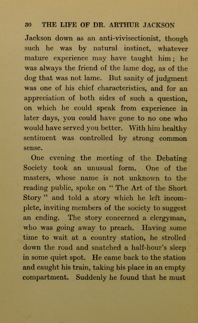 Jackson down as an anti-vivisectionist, though such he was by natural instinct, whatever mature experience may have taught him; he was always the friend of the lame dog, as of the dog that was not lame. But sanity of judgment was one of his chief characteristics, and for an appreciation of both sides of such a question, on which he could speak from experience in later days, you could have gone to no one who would have served you better. With him healthy sentiment was controlled by strong common sense. One evening the meeting of the Debating Society took an unusual form. One of the masters, whose name is not unknown to the reading public, spoke on 4 4 The Art of the Short Story ” and told a story which he left incom- plete, inviting members of the society to suggest an ending. The story concerned a clergyman, who was going away to preach. Having some time to wait at a country station, he strolled down the road and snatched a half-hour’s sleep in some quiet spot. He came back to the station and caught his train, taking his place in an empty compartment. Suddenly he found that he must