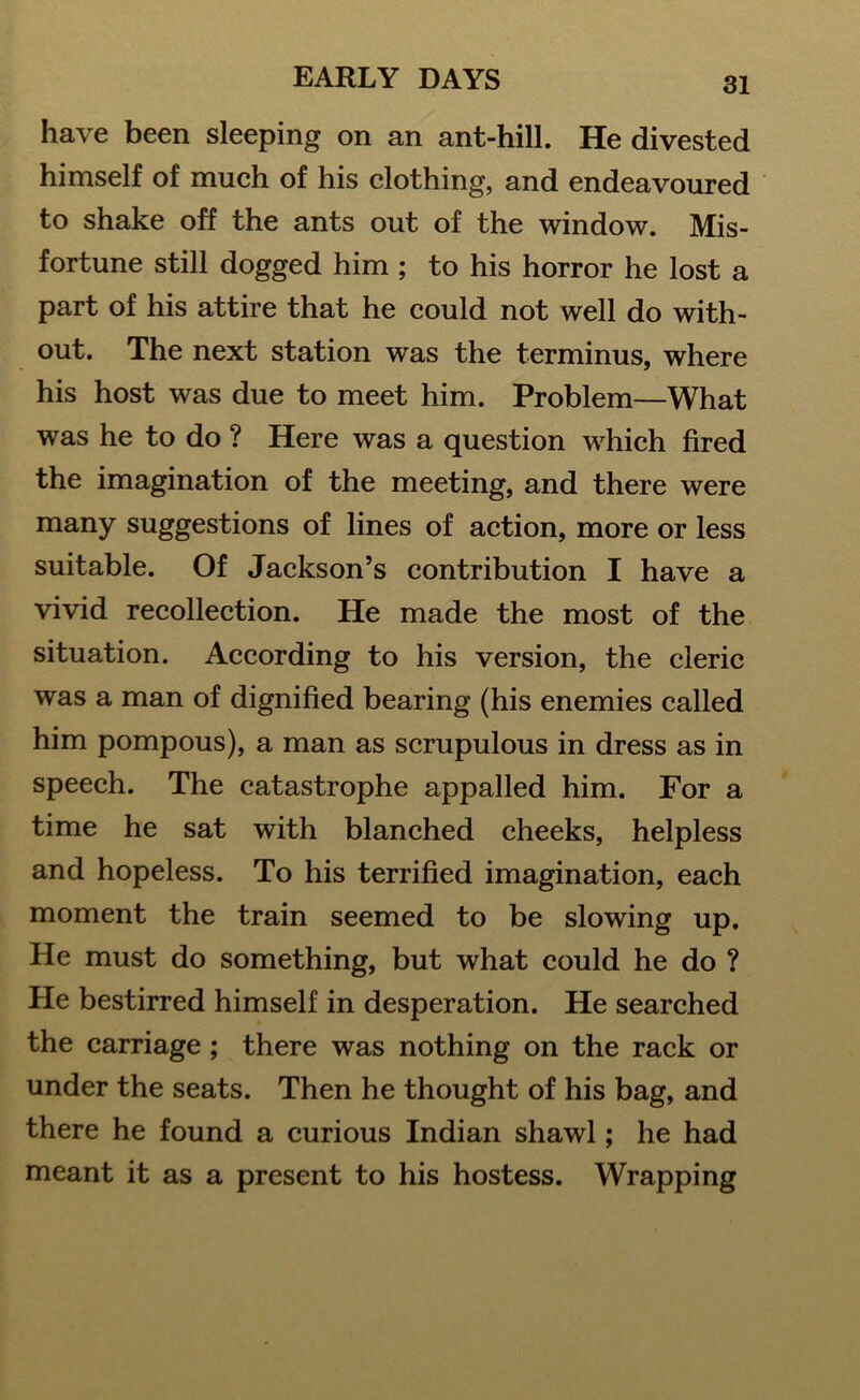 have been sleeping on an ant-hill. He divested himself of much of his clothing, and endeavoured to shake off the ants out of the window. Mis- fortune still dogged him ; to his horror he lost a part of his attire that he could not well do with- out. The next station was the terminus, where his host was due to meet him. Problem—What was he to do ? Here was a question which fired the imagination of the meeting, and there were many suggestions of lines of action, more or less suitable. Of Jackson’s contribution I have a vivid recollection. He made the most of the situation. According to his version, the cleric was a man of dignified bearing (his enemies called him pompous), a man as scrupulous in dress as in speech. The catastrophe appalled him. For a time he sat with blanched cheeks, helpless and hopeless. To his terrified imagination, each moment the train seemed to be slowing up. He must do something, but what could he do ? He bestirred himself in desperation. He searched the carriage ; there was nothing on the rack or under the seats. Then he thought of his bag, and there he found a curious Indian shawl; he had meant it as a present to his hostess. Wrapping