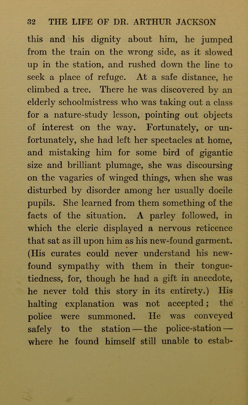 this and his dignity about him, he jumped from the train on the wrong side, as it slowed up in the station, and rushed down the line to seek a place of refuge. At a safe distance, he climbed a tree. There he was discovered by an elderly schoolmistress who was taking out a class for a nature-study lesson, pointing out objects of interest on the way. Fortunately, or un- fortunately, she had left her spectacles at home, and mistaking him for some bird of gigantic size and brilliant plumage, she was discoursing on the vagaries of winged things, when she was disturbed by disorder among her usually docile pupils. She learned from them something of the facts of the situation. A parley followed, in which the cleric displayed a nervous reticence that sat as ill upon him as his new-found garment. * (His curates could never understand his new- found sympathy with them in their tongue- tiedness, for, though he had a gift in anecdote, he never told this story in its entirety.) His halting explanation was not accepted; the police were summoned. He was conveyed safely to the station — the police-station—• where he found himself still unable to estab-