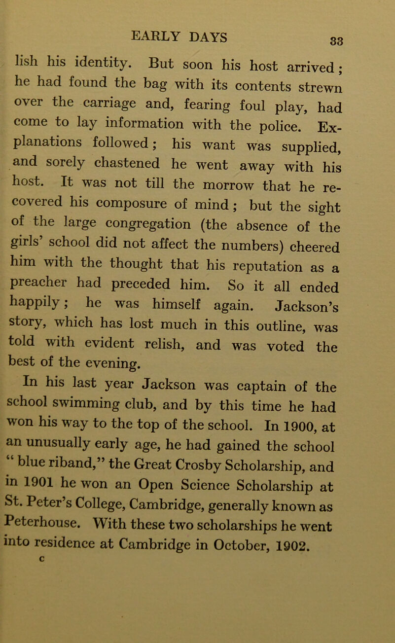 33 lish his identity. But soon his host arrived; he had found the bag with its contents strewn over the carriage and, fearing foul play, had come to lay information with the police. Ex- planations followed; his want was supplied, and sorely chastened he went away with his host. It was not till the morrow that he re- covered his composure of mind; but the sight of the large congregation (the absence of the girls school did not affect the numbers) cheered him with the thought that his reputation as a preacher had preceded him. So it all ended happily; he was himself again. Jackson’s story, which has lost much in this outline, was told with evident relish, and was voted the best of the evening. In his last year Jackson was captain of the school swimming club, and by this time he had won his way to the top of the school. In 1900, at an unusually early age, he had gained the school blue riband,” the Great Crosby Scholarship, and in 1901 he won an Open Science Scholarship at St. Peter’s College, Cambridge, generally known as Peterhouse. With these two scholarships he went into residence at Cambridge in October, 1902.