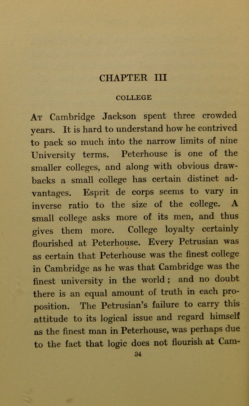 CHAPTER III COLLEGE At Cambridge Jackson spent three crowded years. It is hard to understand how he contrived to pack so much into the narrow limits of nine University terms. Peterhouse is one of the smaller colleges, and along with obvious draw- backs a small college has certain distinct ad- vantages. Esprit de corps seems to vary in inverse ratio to the size of the college. A small college asks more of its men, and thus gives them more. College loyalty certainly flourished at Peterhouse. Every Petrusian was as certain that Peterhouse was the finest college in Cambridge as he was that Cambridge was the finest university in the world ; and no doubt there is an equal amount of truth in each pro- position. The Petrusian’s failure to carry this - attitude to its logical issue and regard himself as the finest man in Peterhouse, was perhaps due to the fact that logic does not flourish at Cam-