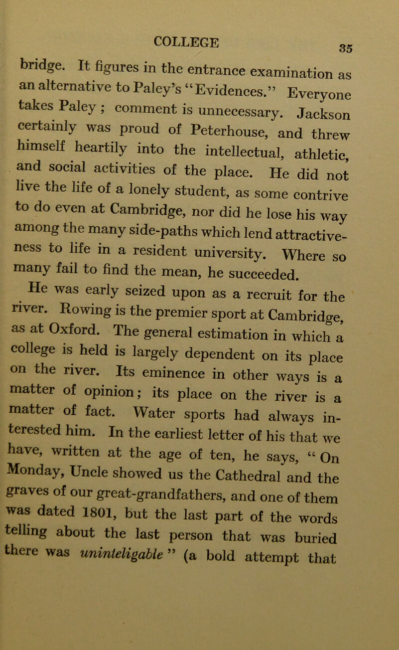 bridge. It figures in the entrance examination as an alternative to Paley’s “Evidences.” Everyone takes Paley; comment is unnecessary. Jackson certainly was proud of Peterhouse, and threw himself heartily into the intellectual, athletic, and social activities of the place. He did not live the life of a lonely student, as some contrive to do even at Cambridge, nor did he lose his way among the many side-paths which lend attractive- ness to life in a resident university. Where so many fail to find the mean, he succeeded. He was early seized upon as a recruit for the river. Rowing is the premier sport at Cambridge, as at Oxford. The general estimation in which a college is held is largely dependent on its place on the river. Its eminence in other ways is a matter of opinion; its place on the river is a matter of fact. Water sports had always in- terested him. In the earliest letter of his that we have, written at the age of ten, he says, “ On Monday, Uncle showed us the Cathedral and the graves of our great-grandfathers, and one of them was dated 1801, but the last part of the words telling about the last person that was buried there was uninteligable ” (a bold attempt that