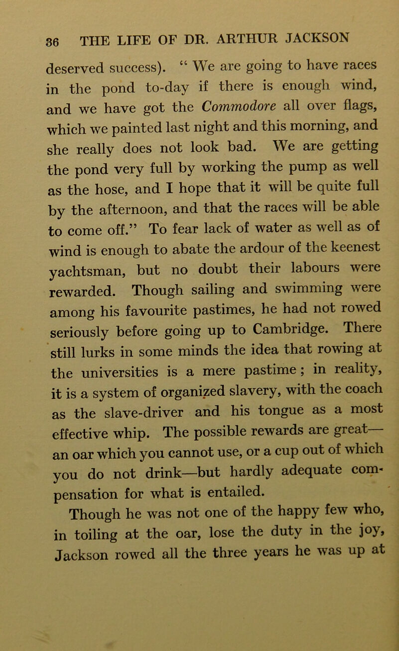 deserved success). “ We are going to have races in the pond to-day if there is enough wind, and we have got the Commodore all over flags, which we painted last night and this morning, and she really does not look bad. We are getting the pond very full by working the pump as well as the hose, and I hope that it will be quite full by the afternoon, and that the races will be able to come off.” To fear lack of water as well as of wind is enough to abate the ardour of the keenest yachtsman, but no doubt their labours were rewarded. Though sailing and swimming were among his favourite pastimes, he had not rowed seriously before going up to Cambridge. There still lurks in some minds the idea that rowing at the universities is a mere pastime ; in reality, it is a system of organized slavery, with the coach as the slave-driver and his tongue as a most effective whip. The possible rewards are great— an oar which you cannot use, or a cup out of which you do not drink—but hardly adequate com- pensation for what is entailed. Though he was not one of the happy few who, in toiling at the oar, lose the duty in the joy, Jackson rowed all the three years he was up at