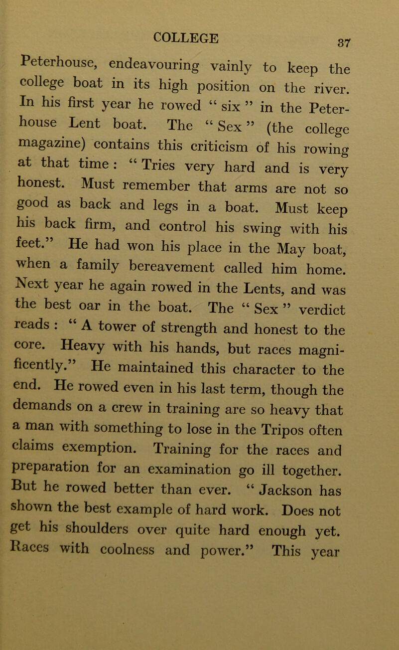 37 Peterhouse, endeavouring vainly to keep the college boat in its high position on the river. In his first year he rowed “ six ” in the Peter- house Lent boat. The “Sex” (the college magazine) contains this criticism of his rowing at that time : “ Tries very hard and is very honest. Must remember that arms are not so good as back and legs in a boat. Must keep his back firm, and control his swing with his feet.” He had won his place in the May boat, when a family bereavement called him home. h*ext year he again rowed in the Lents, and was the best oar in the boat. The “ Sex ” verdict reads : “A tower of strength and honest to the core. Heavy with his hands, but races magni- ficently. 5 He maintained this character to the end. He rowed even in his last term, though the demands on a crew in training are so heavy that a man with something to lose in the Tripos often claims exemption. Training for the races and preparation for an examination go ill together. But he rowed better than ever. “ Jackson has shown the best example of hard work. Does not get his shoulders over quite hard enough yet. Races with coolness and power.” This year