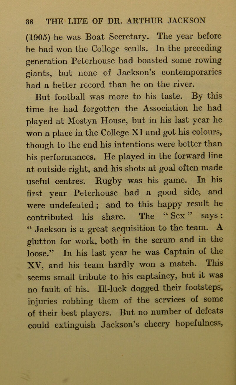 (1905) he was Boat Secretary. The year before he had won the College sculls. In the preceding generation Peterhouse had boasted some rowing giants, but none of Jackson’s contemporaries had a better record than he on the river. But football was more to his taste. By this time he had forgotten the Association he had played at Mostyn House, but in his last year he won a place in the College XI and got his colours, though to the end his intentions were better than his performances. He played in the forward line at outside right, and his shots at goal often made useful centres. Rugby was his game. In his first year Peterhouse had a good side, and were undefeated ; and to this happy result he contributed his share. The “ Sex ” says : “ Jackson is a great acquisition to the team. A glutton for work, both in the scrum and in the loose.” In his last year he was Captain of the XV, and his team hardly won a match. This seems small tribute to his captaincy, but it was no fault of his. Ill-luck dogged their footsteps, injuries robbing them of the services of some of their best players. But no number of defeats could extinguish Jackson’s cheery hopefulness,