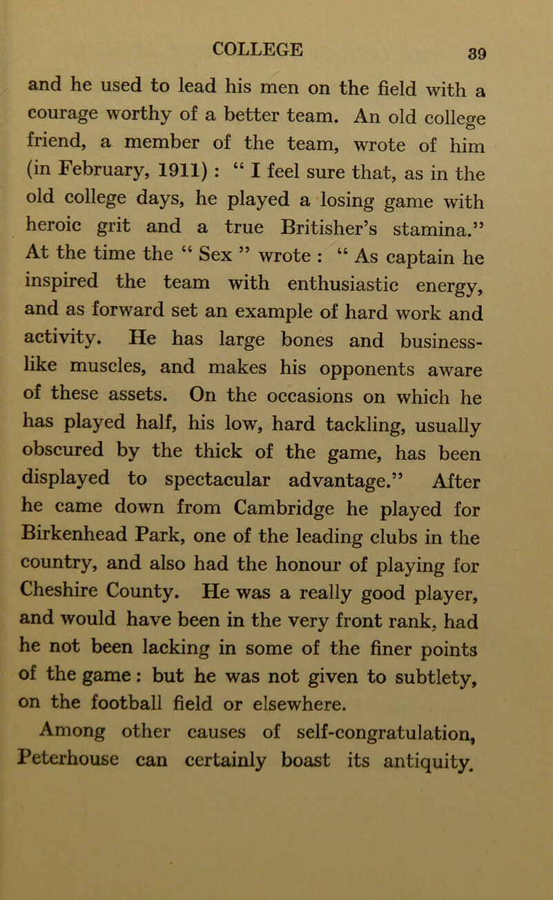 and he used to lead his men on the field with a courage worthy of a better team. An old college friend, a member of the team, wrote of him (in February, 1911) : “ I feel sure that, as in the old college days, he played a losing game with heroic grit and a true Britisher’s stamina.” At the time the “ Sex ” wrote : “ As captain he inspired the team with enthusiastic energy, and as forward set an example of hard work and activity. He has large bones and business- like muscles, and makes his opponents aware of these assets. On the occasions on which he has played half, his low, hard tackling, usually obscured by the thick of the game, has been displayed to spectacular advantage.” After he came down from Cambridge he played for Birkenhead Park, one of the leading clubs in the country, and also had the honour of playing for Cheshire County. He was a really good player, and would have been in the very front rank, had he not been lacking in some of the finer points of the game: but he was not given to subtlety, on the football field or elsewhere. Among other causes of self-congratulation, Peterhouse can certainly boast its antiquity.