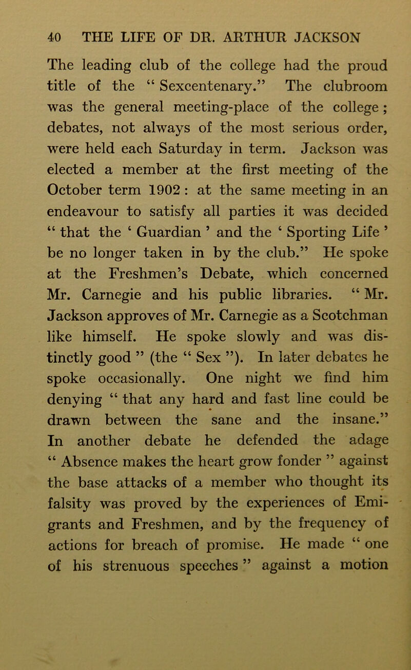 The leading club of the college had the proud title of the 44 Sexcentenary.” The clubroom was the general meeting-place of the college ; debates, not always of the most serious order, were held each Saturday in term. Jackson was elected a member at the first meeting of the October term 1902 : at the same meeting in an endeavour to satisfy all parties it was decided “ that the 4 Guardian ’ and the 4 Sporting Life 9 be no longer taken in by the club.” He spoke at the Freshmen’s Debate, which concerned Mr. Carnegie and his public libraries. “ Mr. Jackson approves of Mr. Carnegie as a Scotchman like himself. He spoke slowly and was dis- tinctly good ” (the 44 Sex ”). In later debates he spoke occasionally. One night we find him denying 44 that any hard and fast line could be * drawn between the sane and the insane.” In another debate he defended the adage “ Absence makes the heart grow fonder ” against the base attacks of a member who thought its falsity was proved by the experiences of Emi- grants and Freshmen, and by the frequency of actions for breach of promise. He made 44 one of his strenuous speeches ” against a motion