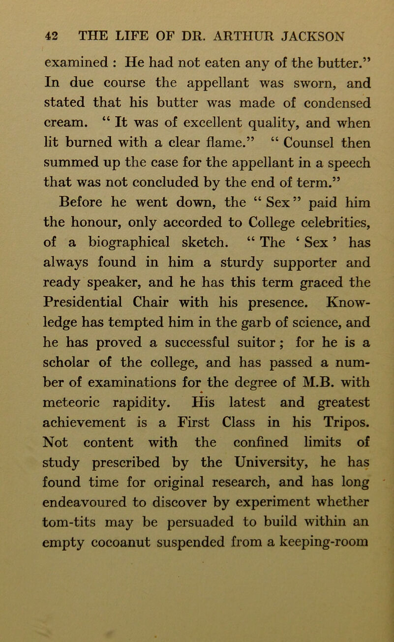 examined : He had not eaten any of the butter.” In due course the appellant was sworn, and stated that his butter was made of condensed cream. “ It was of excellent quality, and when lit burned with a clear flame.” “ Counsel then summed up the case for the appellant in a speech that was not concluded by the end of term.” Before he went down, the “ Sex ” paid him the honour, only accorded to College celebrities, of a biographical sketch. “ The 4 Sex5 has always found in him a sturdy supporter and ready speaker, and he has this term graced the Presidential Chair with his presence. Know- ledge has tempted him in the garb of science, and he has proved a successful suitor; for he is a scholar of the college, and has passed a num- ber of examinations for the degree of M.B. with • meteoric rapidity. His latest and greatest achievement is a First Class in his Tripos. Not content with the confined limits of study prescribed by the University, he has found time for original research, and has long endeavoured to discover by experiment whether tom-tits may be persuaded to build within an empty cocoanut suspended from a keeping-room