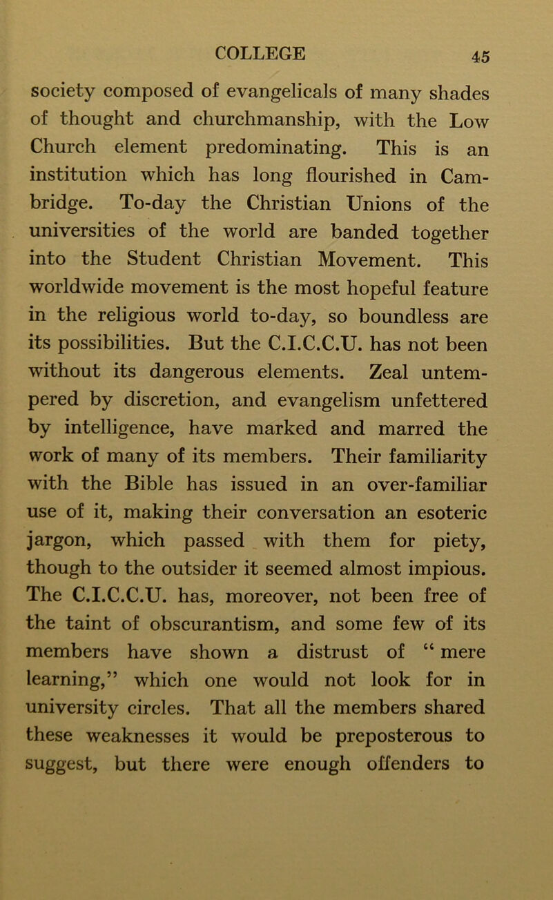 society composed of evangelicals of many shades of thought and churchmanship, with the Low Church element predominating. This is an institution which has long flourished in Cam- bridge. To-day the Christian Unions of the universities of the world are banded together into the Student Christian Movement. This worldwide movement is the most hopeful feature in the religious world to-day, so boundless are its possibilities. But the C.I.C.C.U. has not been without its dangerous elements. Zeal untem- pered by discretion, and evangelism unfettered by intelligence, have marked and marred the work of many of its members. Their familiarity with the Bible has issued in an over-familiar use of it, making their conversation an esoteric jargon, which passed with them for piety, though to the outsider it seemed almost impious. The C.I.C.C.U. has, moreover, not been free of the taint of obscurantism, and some few of its members have shown a distrust of “ mere learning,” which one would not look for in university circles. That all the members shared these weaknesses it would be preposterous to suggest, but there were enough offenders to