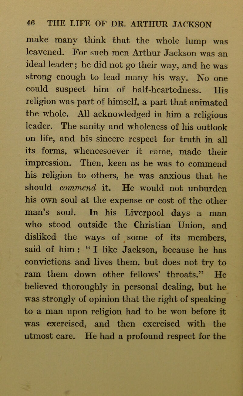 make many think that the whole lump was leavened. For such men Arthur Jackson was an ideal leader; he did not go their way, and he was strong enough to lead many his way. No one could suspect him of half-heartedness. His religion was part of himself, a part that animated the whole. All acknowledged in him a religious leader. The sanity and wholeness of his outlook on life, and his sincere respect for truth in all its forms, whencesoever it came, made their impression. Then, keen as he was to commend his religion to others, he was anxious that he should commend it. He would not unburden his own soul at the expense or cost of the other man’s soul. In his Liverpool days a man who stood outside the Christian Union, and disliked the ways of some of its members, said of him : “I like Jackson, because he has convictions and lives them, but does not try to ram them down other fellows’ throats.” He believed thoroughly in personal dealing, but he was strongly of opinion that the right of speaking to a man upon religion had to be won before it was exercised, and then exercised with the utmost care. He had a profound respect for the