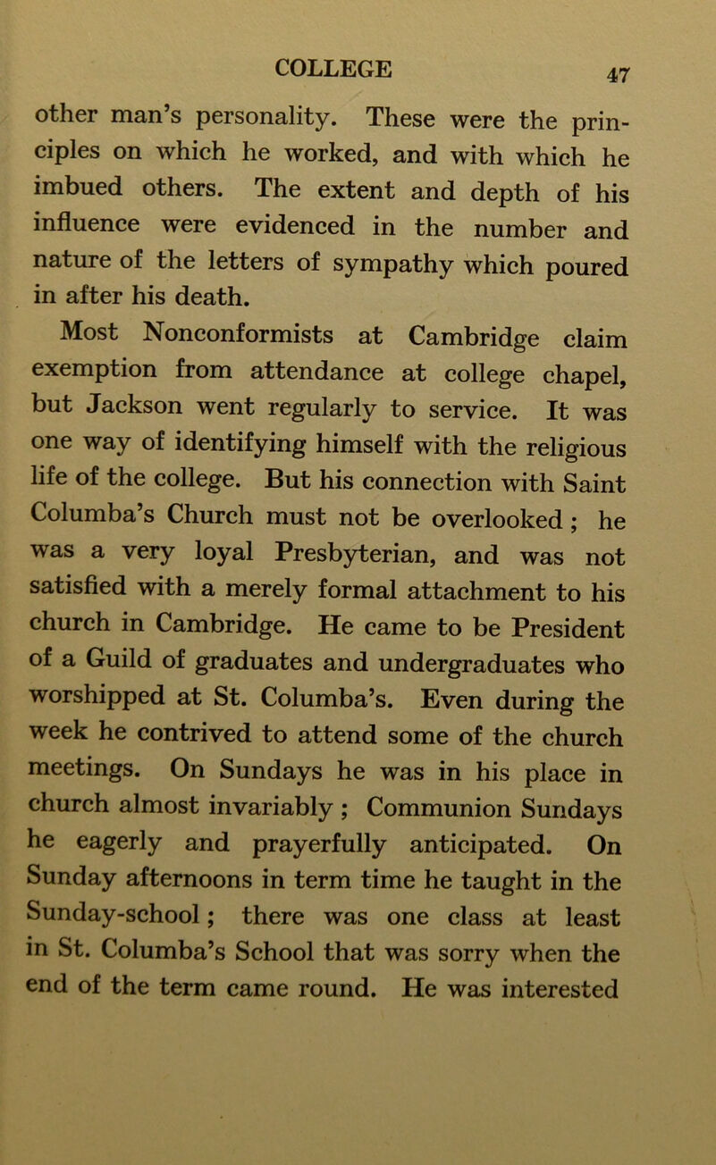 other man s personality. These were the prin- ciples on which he worked, and with which he imbued others. The extent and depth of his influence were evidenced in the number and nature of the letters of sympathy which poured in after his death. Most Nonconformists at Cambridge claim exemption from attendance at college chapel, but Jackson went regularly to service. It was one way of identifying himself with the religious life of the college. But his connection with Saint Columba’s Church must not be overlooked; he was a very loyal Presbyterian, and was not satisfied with a merely formal attachment to his church in Cambridge. He came to be President of a Guild of graduates and undergraduates who worshipped at St. Columba’s. Even during the week he contrived to attend some of the church meetings. On Sundays he was in his place in church almost invariably ; Communion Sundays he eagerly and prayerfully anticipated. On Sunday afternoons in term time he taught in the Sunday-school; there was one class at least in St. Columba’s School that was sorry when the end of the term came round. He was interested