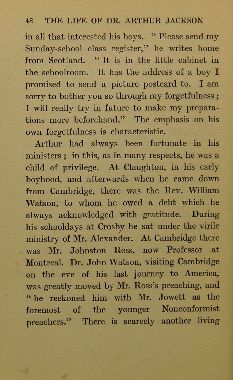 in all that interested his boys. “ Please send my Sunday-school class register,” he writes home from Scotland. “ It is in the little cabinet in the schoolroom. It has the address of a boy I promised to send a picture postcard to. I am sorry to bother you so through my forgetfulness ; I will really try in future to make my prepara- tions more beforehand.” The emphasis on his own forgetfulness is characteristic. Arthur had always been fortunate in his ministers ; in this, as in many respects, he was a child of privilege. At Claughton, in his early boyhood, and afterwards when he came down from Cambridge, there was the Rev. William Watson, to whom he owed a debt which he always acknowledged with gratitude. During his schooldays at Crosby he sat under the virile ministry of Mr. Alexander. At Cambridge there was Mr. Johnston Ross, now Professor at Montreal. Dr. John Watson, visiting Cambridge on the eve of his last journey to America, was greatly moved by Mr. Ross’s preaching, and “ he reckoned him with Mr. Jowett as the foremost of the younger Nonconformist preachers.” There is scarcely another living