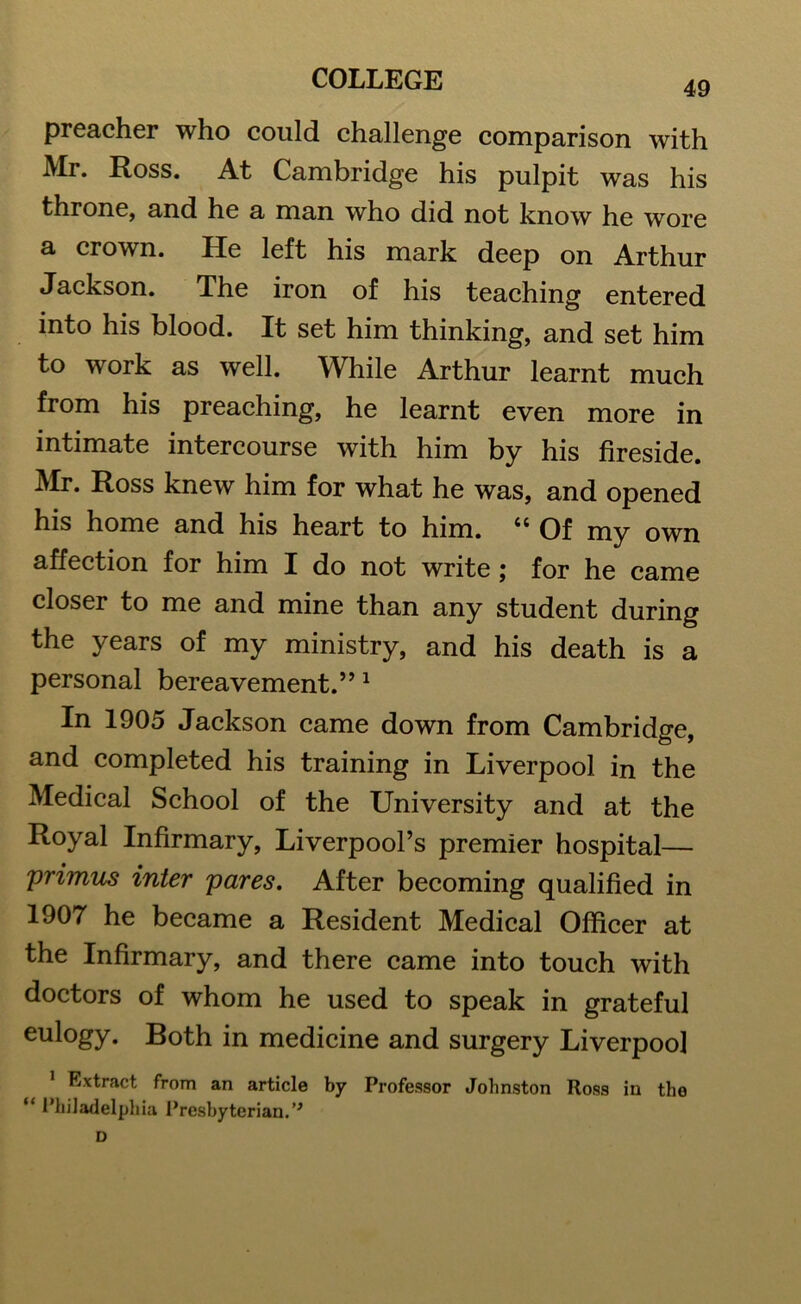 49 preacher who could challenge comparison with Mr. Ross. At Cambridge his pulpit was his throne, and he a man who did not know he wore a crown. He left his mark deep on Arthur Jackson. The iron of his teaching entered into his blood. It set him thinking, and set him to work as well. While Arthur learnt much from his preaching, he learnt even more in intimate intercourse with him by his fireside. Mr. Ross knew him for what he was, and opened his home and his heart to him. ct Of my own affection for him I do not write; for he came closer to me and mine than any student during the years of my ministry, and his death is a personal bereavement.”1 In 1905 Jackson came down from Cambridge, and completed his training in Liverpool in the Medical School of the University and at the Royal Infirmary, Liverpool’s premier hospital— primus inter pares. After becoming qualified in 1907 he became a Resident Medical Officer at the Infirmary, and there came into touch with doctors of whom he used to speak in grateful eulogy. Both in medicine and surgery Liverpool 1 Extract from an article by Professor Johnston Ross in the “ Philadelphia Presbyterian. ’* D