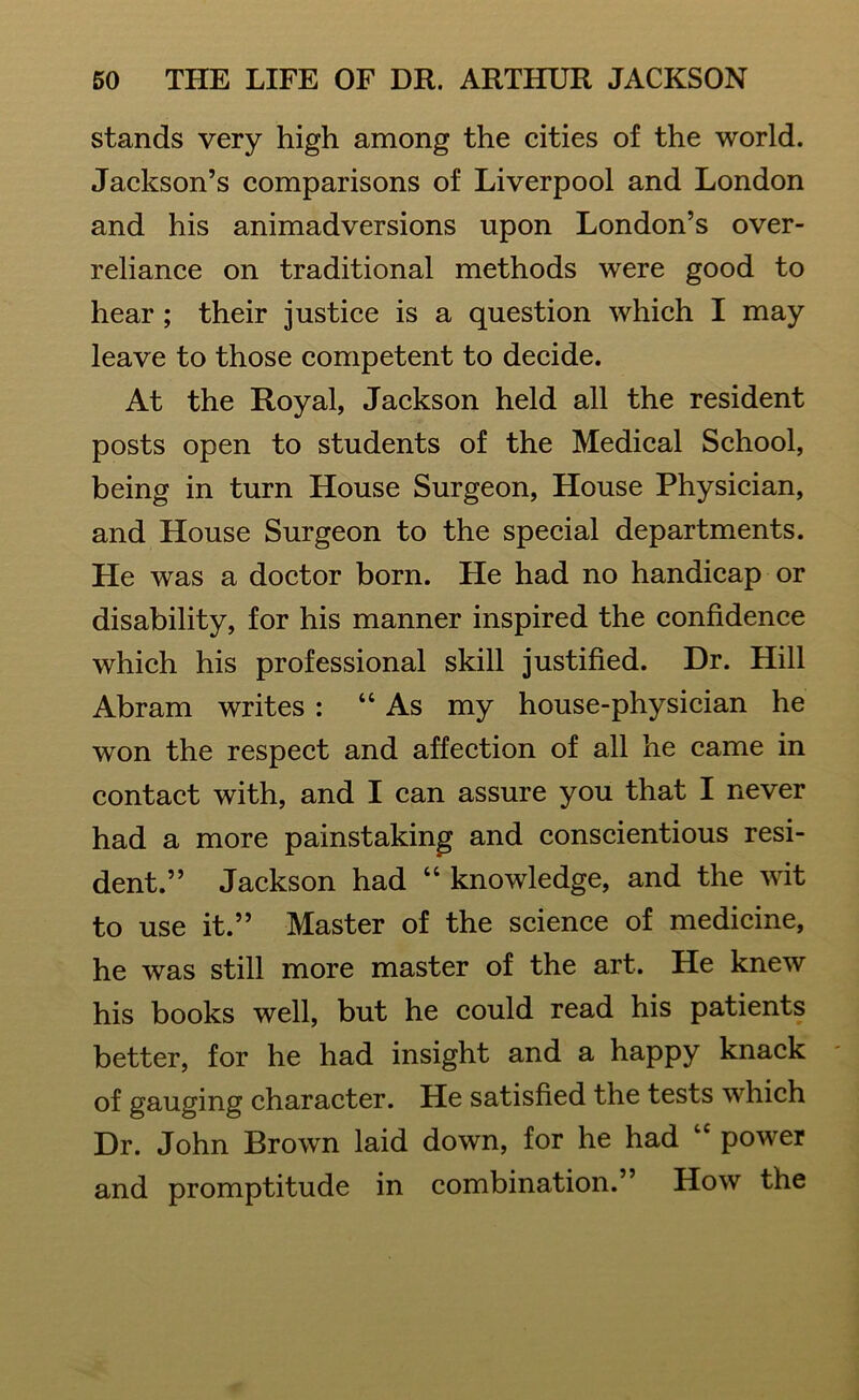 stands very high among the cities of the world. Jackson’s comparisons of Liverpool and London and his animadversions upon London’s over- reliance on traditional methods were good to hear ; their justice is a question which I may leave to those competent to decide. At the Royal, Jackson held all the resident posts open to students of the Medical School, being in turn House Surgeon, House Physician, and House Surgeon to the special departments. Lie was a doctor born. He had no handicap or disability, for his manner inspired the confidence which his professional skill justified. Dr. Hill Abram writes : “As my house-physician he won the respect and affection of all he came in contact with, and I can assure you that I never had a more painstaking and conscientious resi- dent.” Jackson had “ knowledge, and the wit to use it.” Master of the science of medicine, he was still more master of the art. He knew his books well, but he could read his patients better, for he had insight and a happy knack of gauging character. He satisfied the tests which Dr. John Brown laid down, for he had “ power and promptitude in combination.” How the