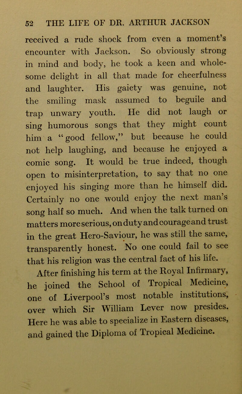 received a rude shock from even a moment’s encounter with Jackson. So obviously strong in mind and body, he took a keen and whole- some delight in all that made for cheerfulness and laughter. His gaiety was genuine, not the smiling mask assumed to beguile and trap unwary youth. He did not laugh or sing humorous songs that they might count him a “ good fellow,” but because he could not help laughing, and because he enjoyed a comic song. It would be true indeed, though open to misinterpretation, to say that no one enjoyed his singing more than he himself did. Certainly no one would enjoy the next man s song half so much. And when the talk turned on matters more serious, on duty and courage and trust in the great Hero-Saviour, he was still the same, transparently honest. No one could fail to see that his religion was the central fact of his life. After finishing his term at the Royal Infirmary, he joined the School of Tropical Medicine, one of Liverpool’s most notable institutions, over which Sir William Lever now presides. Here he was able to specialize in Eastern diseases, and gained the Diploma of Tropical Medicine.