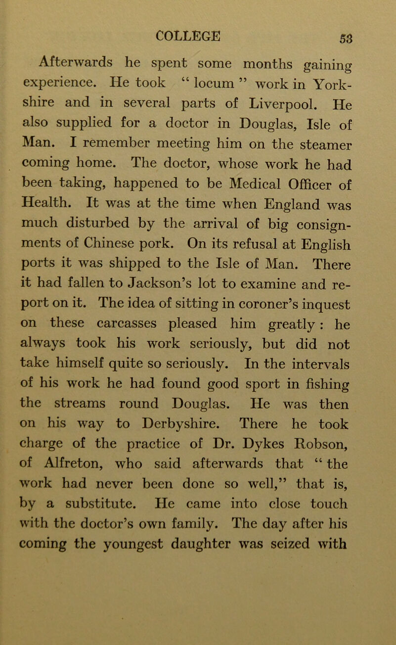 Afterwards he spent some months gaining experience. He took “ locum ” work in York- shire and in several parts of Liverpool. He also supplied for a doctor in Douglas, Isle of Man. I remember meeting him on the steamer coming home. The doctor, whose work he had been taking, happened to be Medical Officer of Health. It was at the time when England was much disturbed by the arrival of big consign- ments of Chinese pork. On its refusal at English ports it was shipped to the Isle of Man. There it had fallen to Jackson’s lot to examine and re- port on it. The idea of sitting in coroner’s inquest on these carcasses pleased him greatly : he always took his work seriously, but did not take himself quite so seriously. In the intervals of his work he had found good sport in fishing the streams round Douglas. He was then on his way to Derbyshire. There he took charge of the practice of Dr. Dykes Robson, of Alfreton, who said afterwards that “ the work had never been done so well,” that is, by a substitute. He came into close touch with the doctor’s own family. The day after his coming the youngest daughter was seized with