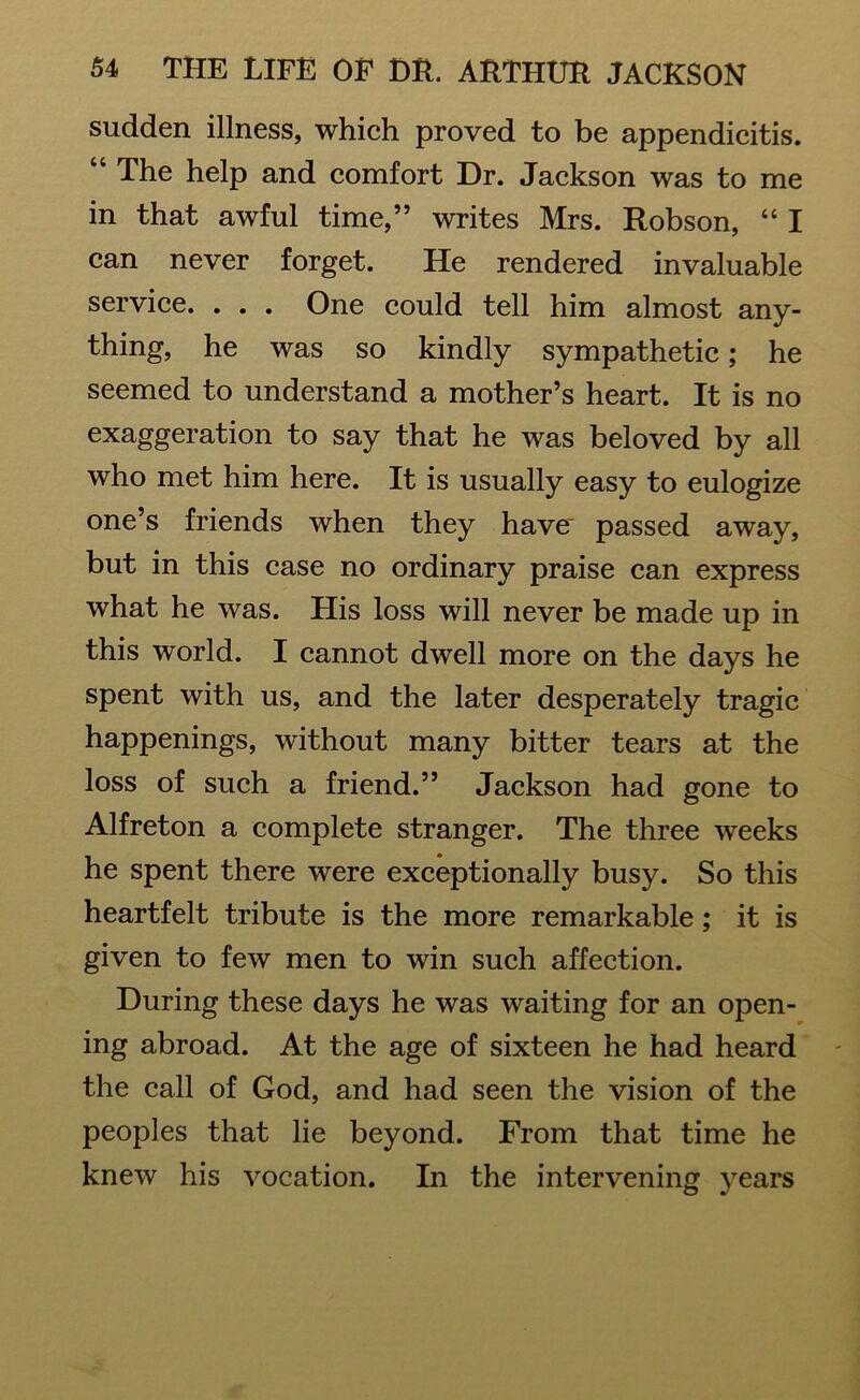 sudden illness, which proved to be appendicitis. “ The help and comfort Dr. Jackson was to me in that awful time,” writes Mrs. Robson, “ I can never forget. He rendered invaluable service. . . . One could tell him almost any- thing, he was so kindly sympathetic; he seemed to understand a mother’s heart. It is no exaggeration to say that he was beloved by all who met him here. It is usually easy to eulogize one’s friends when they have' passed away, but in this case no ordinary praise can express what he was. His loss will never be made up in this world. I cannot dwell more on the days he spent with us, and the later desperately tragic happenings, without many bitter tears at the loss of such a friend.” Jackson had gone to Alfreton a complete stranger. The three weeks he spent there were exceptionally busy. So this heartfelt tribute is the more remarkable; it is given to few men to win such affection. During these days he was waiting for an open- ing abroad. At the age of sixteen he had heard the call of God, and had seen the vision of the peoples that lie beyond. From that time he knew his vocation. In the intervening years