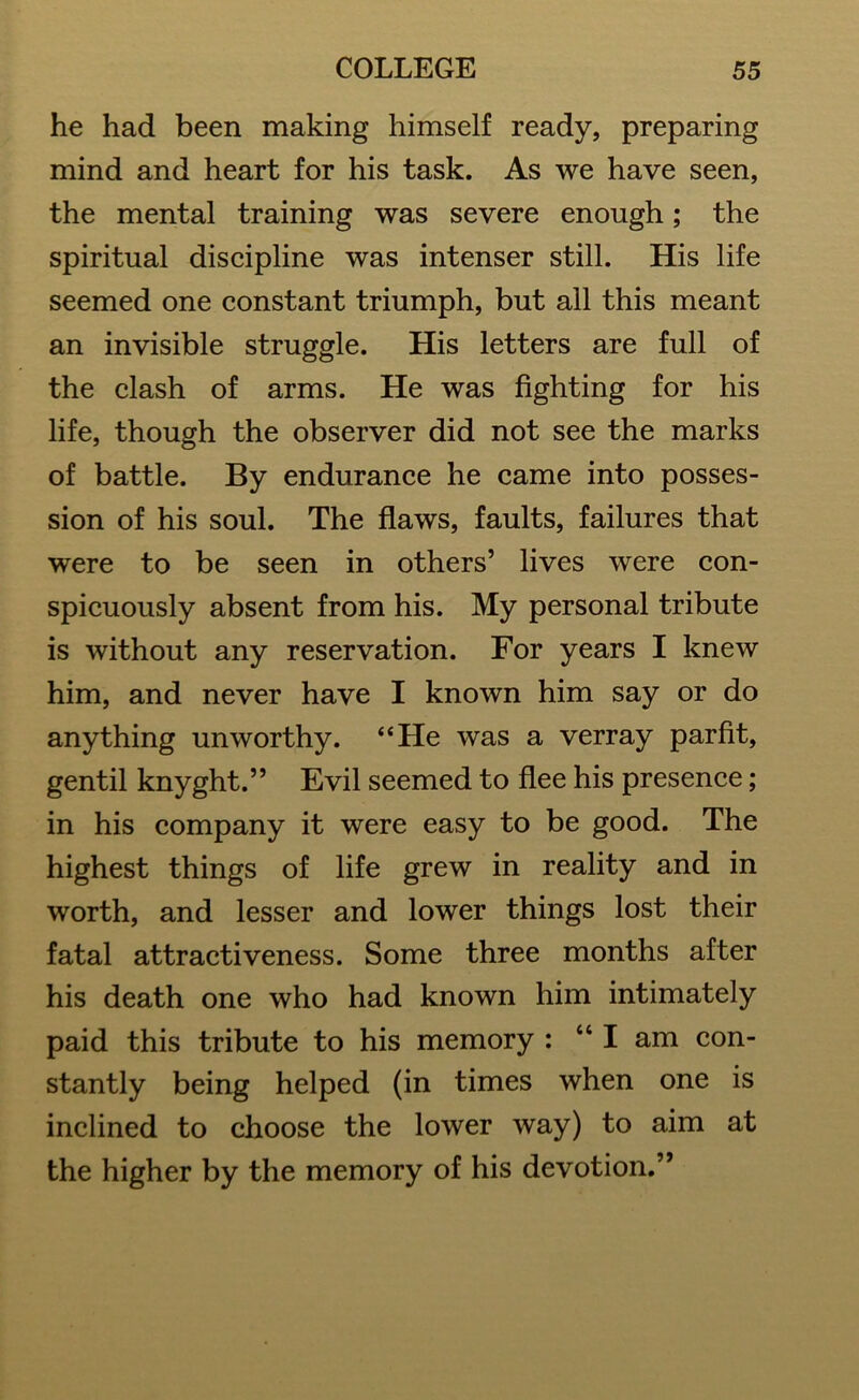 he had been making himself ready, preparing mind and heart for his task. As we have seen, the mental training was severe enough; the spiritual discipline was intenser still. His life seemed one constant triumph, but all this meant an invisible struggle. His letters are full of the clash of arms. He was fighting for his life, though the observer did not see the marks of battle. By endurance he came into posses- sion of his soul. The flaws, faults, failures that were to be seen in others’ lives were con- spicuously absent from his. My personal tribute is without any reservation. For years I knew him, and never have I known him say or do anything unworthy. “He was a verray parfit, gentil knyght.” Evil seemed to flee his presence; in his company it were easy to be good. The highest things of life grew in reality and in worth, and lesser and lower things lost their fatal attractiveness. Some three months after his death one who had known him intimately paid this tribute to his memory : “I am con- stantly being helped (in times when one is inclined to choose the lower way) to aim at the higher by the memory of his devotion.”