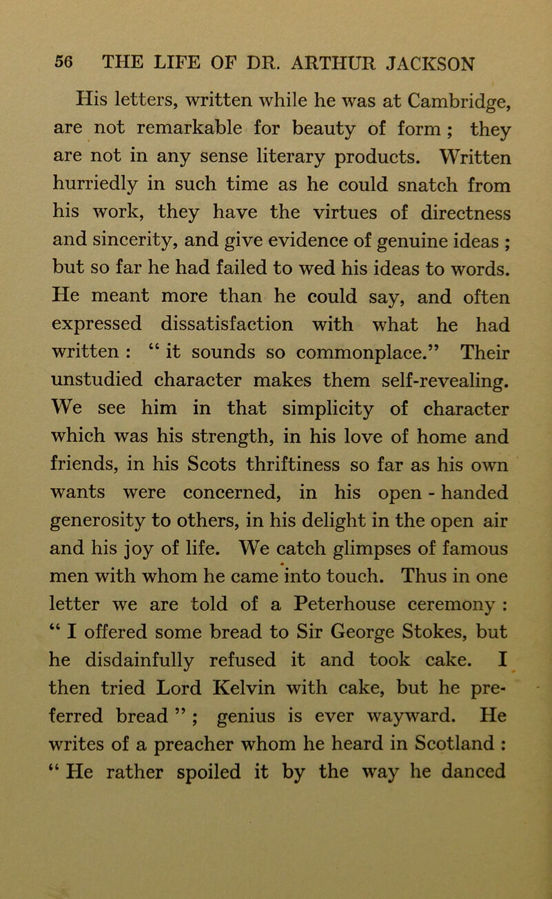 His letters, written while he was at Cambridge, are not remarkable for beauty of form ; they are not in any sense literary products. Written hurriedly in such time as he could snatch from his work, they have the virtues of directness and sincerity, and give evidence of genuine ideas ; but so far he had failed to wed his ideas to words. He meant more than he could say, and often expressed dissatisfaction with what he had written : “ it sounds so commonplace.” Their unstudied character makes them self-revealing. We see him in that simplicity of character which was his strength, in his love of home and friends, in his Scots thriftiness so far as his own wants were concerned, in his open - handed generosity to others, in his delight in the open air and his joy of life. We catch glimpses of famous • men with whom he came into touch. Thus in one letter we are told of a Peterhouse ceremony : “ I offered some bread to Sir George Stokes, but he disdainfully refused it and took cake. I then tried Lord Kelvin with cake, but he pre- ferred bread ” ; genius is ever wayward. He writes of a preacher whom he heard in Scotland : “ He rather spoiled it by the way he danced