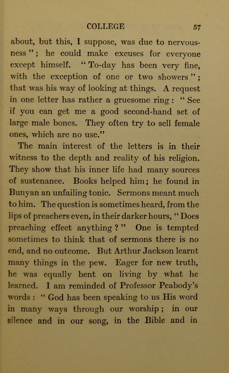 about, but this, I suppose, was due to nervous- ness ”; he could make excuses for everyone except himself. “ To-day has been very fine, with the exception of one or two showers ” ; that was his way of looking at things. A request in one letter has rather a gruesome ring : “ See if you can get me a good second-hand set of large male bones. They often try to sell female ones, which are no use.” The main interest of the letters is in their witness to the depth and reality of his religion. They show that his inner life had many sources of sustenance. Books helped him; he found in Bunyan an unfailing tonic. Sermons meant much to him. The question is sometimes heard, from the lips of preachers even, in their darker hours, “ Does preaching effect anything ? ” One is tempted sometimes to think that of sermons there is no end, and no outcome. But Arthur Jackson learnt many things in the pew. Eager for new truth, he was equally bent on living by what he learned. I am reminded of Professor Peabody’s words : “ God has been speaking to us His word in many ways through our worship; in our silence and in our song, in the Bible and in