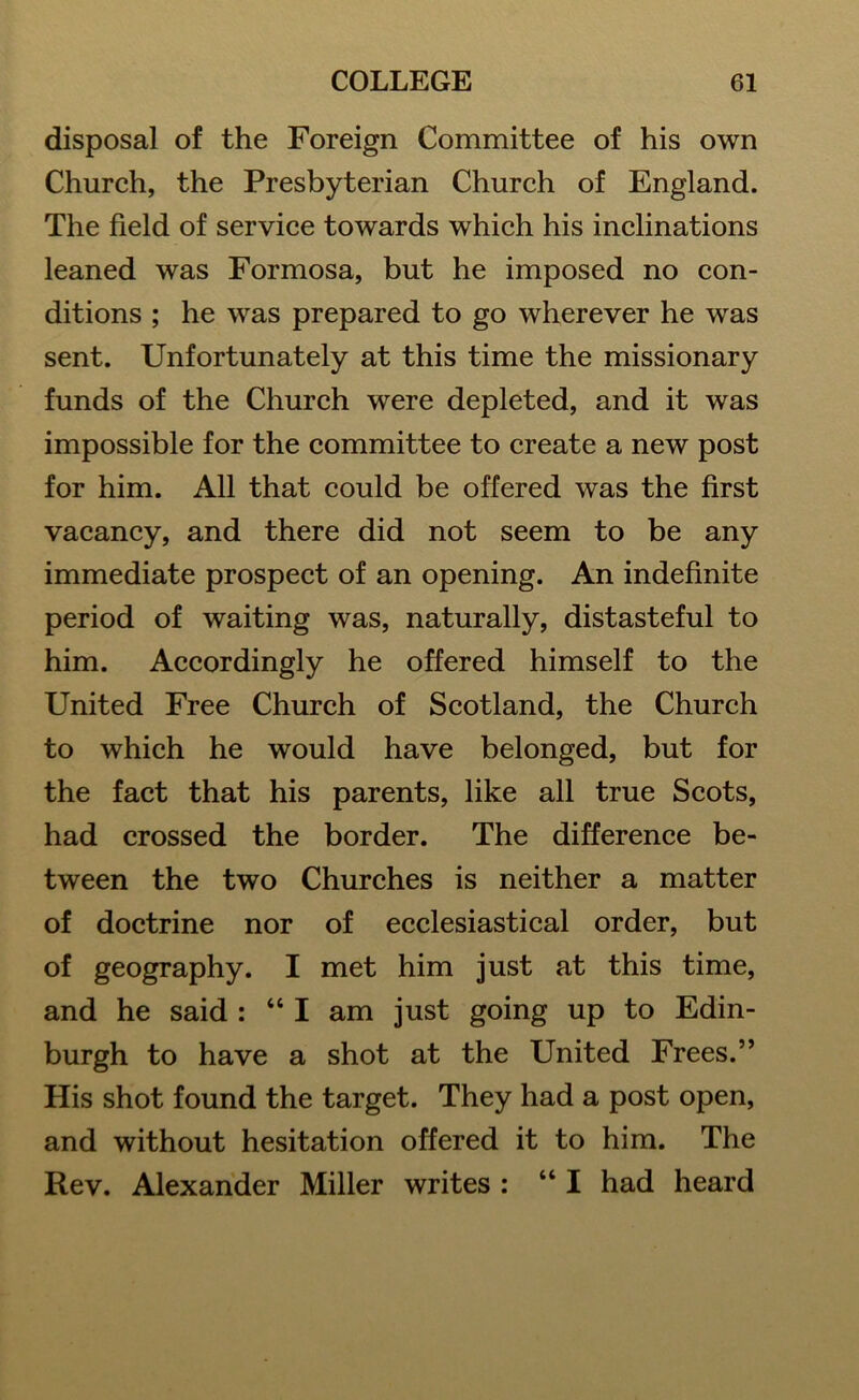 disposal of the Foreign Committee of his own Church, the Presbyterian Church of England. The field of service towards which his inclinations leaned was Formosa, but he imposed no con- ditions ; he was prepared to go wherever he was sent. Unfortunately at this time the missionary funds of the Church were depleted, and it was impossible for the committee to create a new post for him. All that could be offered was the first vacancy, and there did not seem to be any immediate prospect of an opening. An indefinite period of waiting was, naturally, distasteful to him. Accordingly he offered himself to the United Free Church of Scotland, the Church to which he would have belonged, but for the fact that his parents, like all true Scots, had crossed the border. The difference be- tween the two Churches is neither a matter of doctrine nor of ecclesiastical order, but of geography. I met him just at this time, and he said : “ I am just going up to Edin- burgh to have a shot at the United Frees.” His shot found the target. They had a post open, and without hesitation offered it to him. The Rev. Alexander Miller writes : “I had heard